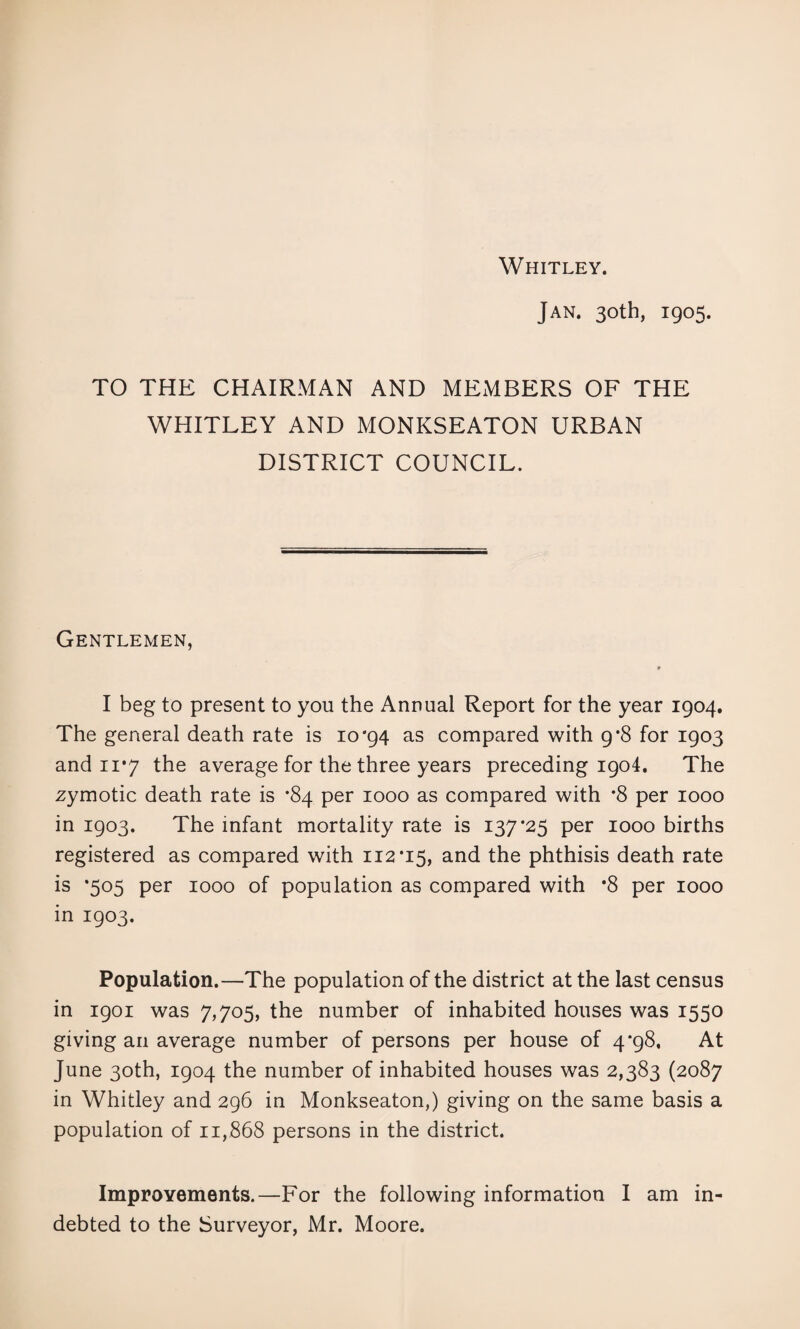 Whitley. Jan. 30th, 1905. TO THE CHAIRMAN AND MExMBERS OF THE WHITLEY AND MONKSEATON URBAN DISTRICT COUNCIL. Gentlemen, » I beg to present to you the Annual Report for the year 1904. The general death rate is 10*94 as compared with 9*8 for 1903 and 11*7 the average for the three years preceding 1904. The zymotic death rate is *84 per 1000 as compared with *8 per 1000 in 1903. The infant mortality rate is 137*25 per 1000 births registered as compared with 112*15, and the phthisis death rate is *505 per 1000 of population as compared with *8 per 1000 in 1903. Population.—The population of the district at the last census in 1901 was 7,705, the number of inhabited houses was 1550 giving an average number of persons per house of 4*98, At June 30th, 1904 the number of inhabited houses was 2,383 (2087 in Whitley and 296 in Monkseaton,) giving on the same basis a population of 11,868 persons in the district. ImproYements.—For the following information I am in¬ debted to the Surveyor, Mr. Moore.