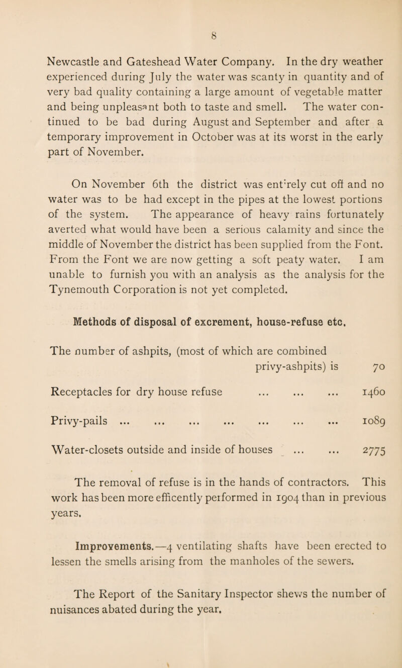 Newcastle and Gateshead Water Company. In the dry weather experienced during July the water was scanty in quantity and of very bad quality containing a large amount of vegetable matter and being unpleasant both to taste and smell. The water con¬ tinued to be bad during August and September and after a temporary improvement in October was at its worst in the early part of November. On November 6th the district was enthely cut oh and no water was to be had except in the pipes at the lowest portions of the system. The appearance of heavy rains fortunately averted what would have been a serious calamity and since the middle of November the district has been supplied from the Font. From the Font we are now getting a soft peaty water. I am unable to furnish you with an analysis as the analysis for the Tynemouth Corporation is not yet completed. Methods of disposal of excrement, house-refuse etc. The number of ashpits, (most of which are combined privy-ashpits) is 70 Receptacles for dry house refuse ... ... ... 1460 Privy-pails. io8g Water-closets outside and inside of houses ... ... 2775 The removal of refuse is in the hands of contractors. This work has been more efficently performed in 1904 than in previous years. Improyements.—4 ventilating shafts have been erected to lessen the smells arising from the manholes of the sewers. The Report of the Sanitary Inspector shews the number of nuisances abated during the year.