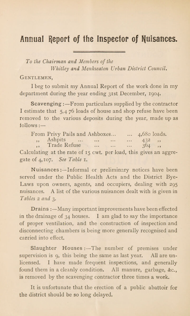 Annual f|eport of the Inspector of I^uisances. To the Chairman and Members of the Whitley and Mcnkseaton Urban District Council, Gentlemen, I beg to submit my Annual Report of the work done in my department during the 3/ear ending 31st December, 1904. Scavenging :—From particulars supplied by the contractor I estimate that 5,4 76 loads of house and shop refuse have been removed to the various deposits during the year, made up as follows :— From Privy Pails and Ashboxes... ... 4,680 loads. ,, Ashpits ... ... ... ... 432 ,, ,, Trade Refuse ... ... ... 364 ,, Calculating at the rate of 15 cwt. per load, this gives an aggre¬ gate of 4,107. See Table i. Nuisances:—Informal or preliminary notices have been served under the Public Health Acts and the District Bye- Laws upon owners, agents, and occupiers, dealing with 295 nuisances. A list of the various nuisances dealt with is given in Tables 2 and 3. Drains :—Many important improvements have been effected in the drainage of 34 houses. I am glad to say the importance of proper ventilation, and the construction of inspection and disconnecting chambers is being more generally recognised and carried into effect. Slaughter Houses :—The number of premises under supervision is 9, this being the same as last year. All are un¬ licensed. I have made frequent inspections, and generally found them in a cleanly condition. All manure, garbage, tkc., is removed by the scavenging contractor three times a week. It is unfortunate that the erection of a public abattoir for the district should be so long delayed.