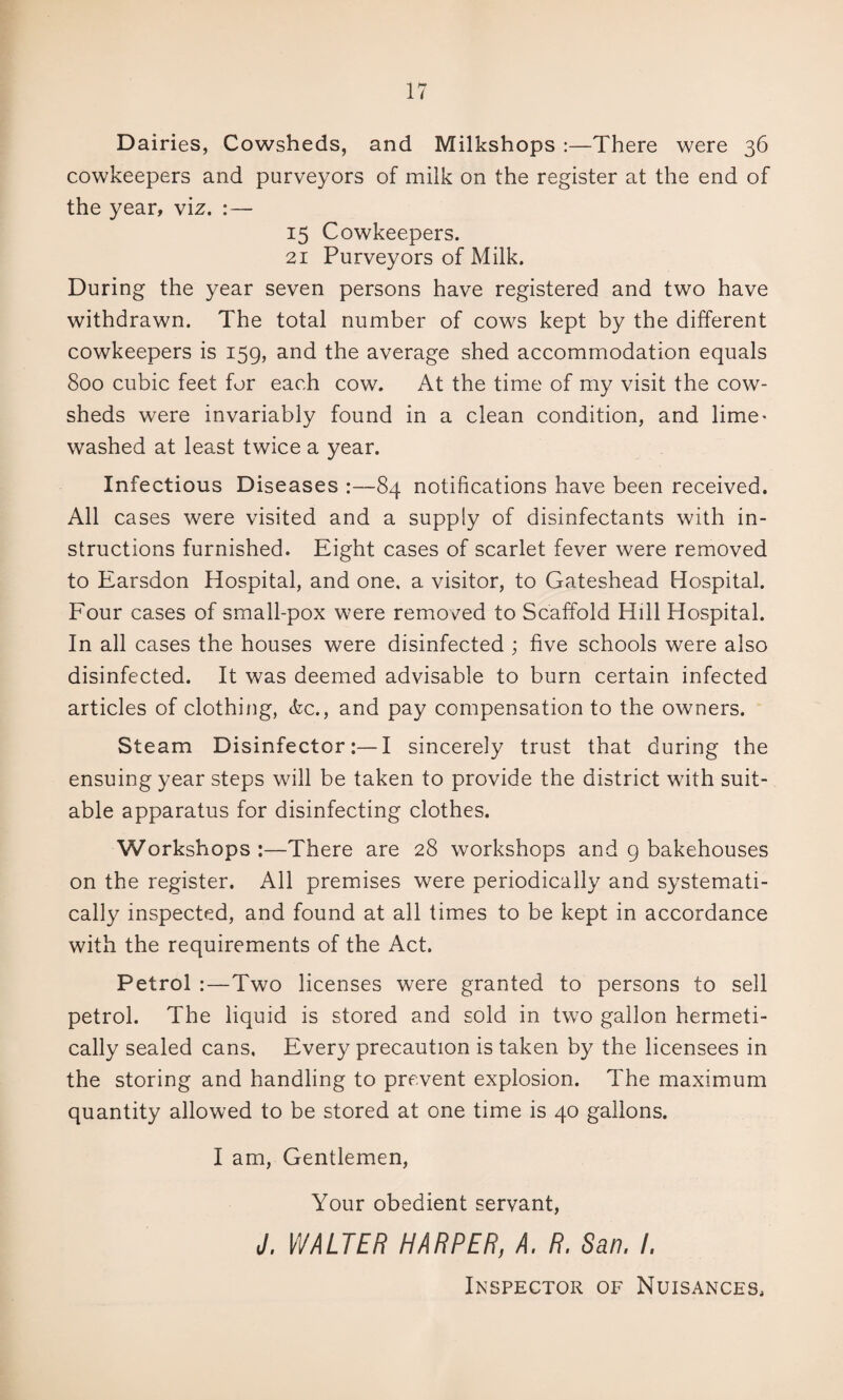 Dairies, Cowsheds, and Milkshops :—There were 36 cowkeepers and purveyors of milk on the register at the end of the year, viz. :— 15 Cowkeepers. 21 Purveyors of Milk. During the year seven persons have registered and two have withdrawn. The total number of cows kept by the different cowkeepers is 159, and the average shed accommodation equals 800 cubic feet for each cow. At the time of my visit the cow¬ sheds were invariably found in a clean condition, and lime« washed at least twice a year. Infectious Diseases :—84 notifications have been received. All cases were visited and a supply of disinfectants with in¬ structions furnished. Eight cases of scarlet fever were removed to Earsdon Hospital, and one, a visitor, to Gateshead Hospital. Four cases of small-pox were removed to Scaffold Hill Hospital. In all cases the houses were disinfected ; five schools were also disinfected. It was deemed advisable to burn certain infected articles of clothing, (kc., and pay compensation to the owners. Steam Disinfector:—I sincerely trust that during the ensuing year steps will be taken to provide the district with suit¬ able apparatus for disinfecting clothes. Workshops :—There are 28 workshops and g bakehouses on the register. All premises were periodically and systemati¬ cally inspected, and found at all times to be kept in accordance with the requirements of the Act. Petrol :—Two licenses were granted to persons to sell petrol. The liquid is stored and sold in two gallon hermeti¬ cally sealed cans. Every precaution is taken by the licensees in the storing and handling to prevent explosion. The maximum quantity allowed to be stored at one time is 40 gallons. I am, Gentlemen, Your obedient servant, J, WALTER HARPER, A, R. San. I. Inspector of Nuisances,