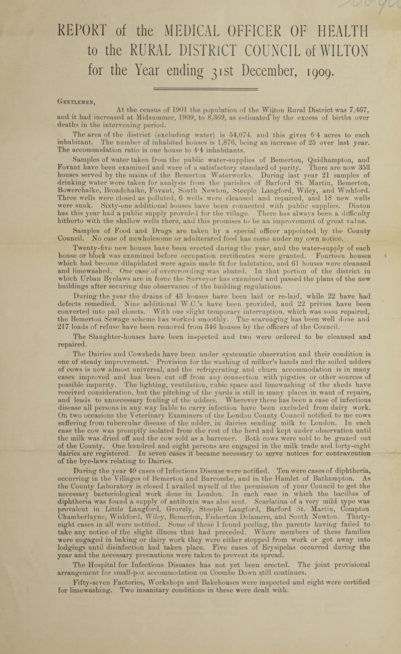 REPORT of the MEDICAL OFFICER OF HEALTH to the RURAL DISTRICT COUNCIL of WILTON for the Year ending 31st December, 1909. Gentlemen, At the census of 1901 the population of the Wilton Rural District was 7,467, and it had increased at Midsummer, 1909, to 8,369, as estimated’by the excess of births over deaths in the intervening period. 'The area of the district (excluding water) is 54,074, and this gives 6’4 acres to each inhabitant. The number of inhabited houses is 1,876, being an increase of 25 over last year. The accommodation ratio is one house to 4‘4 inhabitants. Samples of water taken from the public water-supplies of Bemerton, Quidhampton, and Fovant have been examiued and were of a satisfactory standard of purity. There are now 353 houses served by the mains of the Bemerton Waterworks. During last year 21 samples of drinking water were taken for analysis from the parishes of Barford St. Martin, Bemerton, Bowerchalke, Broadchalke, Fovant, South Newton, Steeple Langford, Wiley, and Wishf'ord. Three wells were closed as polluted, 6 wells were cleansed and repaired, and 18 new wells were sunk. Sixty-one additional houses have been connected with public supplies. Diuton has this year had a public supply provided for the village. There has always been a difficulty hitherto with the shallow wells there, and this promises to be an improvement of great value. Samples of Food and Drugs are taken by a special officer appointed by the County Council. No case of unwholesome or adulterated food has come uuder my own notice. Twenty-five new houses have been erected during the year, and the water-supply of each house or block was examined before occupation certificates were granted. Fourteen houses which had become dilapidated were again made fit for habitation, and 61 houses were cleansed and limewashed. One case of overcrowding was abated. In that portion of the district in which Urban Byelaws are in force the Surveyor has examined and passed the plans of the new buildings after securing due observance of the building regulations. During the year the drains of 43 houses have been laid or re-laid, while 22 have had defects remedied. Nine additional W.C.’s have been provided, and 22 privies have been converted into pail closets. With one slight temporary interruption, which was soon repaired, the Bemerton Sewage scheme has worked smoothly. The scavenging has been well done and 217 loads of refuse have been removed from 346 houses by the officers of the Council. The Slaughter-houses have been inspected and two were ordered to be cleansed and repaired. The Dairies and Cowsheds have been under systematic observation and their condition is one of steady improvement. Provision for the washing of milker’s hands and the soiled udders of cows is now almost universal, and the' refrigerating and churn accommodation is in many cases improved and has been cut off from any connection with pigsties or other sources of possible impurity. The lighting, ventilation, cubic space and limewashing of the sheds have received consideration, but the pitching of the yards is still in many places in want of repairs, and leads to unnecessary fouling of the udders. Wherever there has been a case of infectious disease all persons in any way liable to carry infection have been excluded from dairy work. On two occasions the Veterinary Examiners of the London County Council notified to me cows suffering from tubercular disease of the udder, in dairies sending milk to London. In each case the cow was promptly isolated from the rest of the herd and kept under observation until the milk was dried off and the cow sold as a barrener. Both cows were sold to be grazed out of the County. One hundred and eight persons are engaged in tlie milk trade and forty-eight dairies are registered. In seven cases it became necessary to serve notices for contravention of the bye-laws relating to Dairies. During the year 49 cases of Infectious Disease were notified. Ten were cases of diphtheria, occurring in the Villages of Bemerton and Burcombe, and in the Hamlet of Bathampton. As the County Laboratory is closed I availed myself of the permission of your Council to get the necessary bacteriological work done in London. In each case in which the bacillus of diphtheria was found a supply of antitoxin was also sent. Scarlatina of a very mild type was prevalent iti Little Langford, Grovely, Steeple Langford, Barford St. Martin, Compton Chamberlayne, Wishford, Wiley, Bemerton, Fisherton Delainere, and South Newton. Thirty- eight cases in all were notified. Some of these I found peeling, the parents having failed to take any notice of the slight illness that had preceded. Where members of these families were engaged in baking or dairy work they were either stopped from work or got away into lodgings until disinfection had taken place. Five cases of Erysipelas occurred during the year and the necessary precautions were taken to prevent its spread. The Hospital for Infectious Diseases has not yet been erected. The joint provisional arrangement for small-pox accommodation on Coornbe Down still continues. Fifty-seven Factories, Workshops and Bakehouses were inspected and eight were certified for limewashing. Two insanitary conditions in these were dealt with.