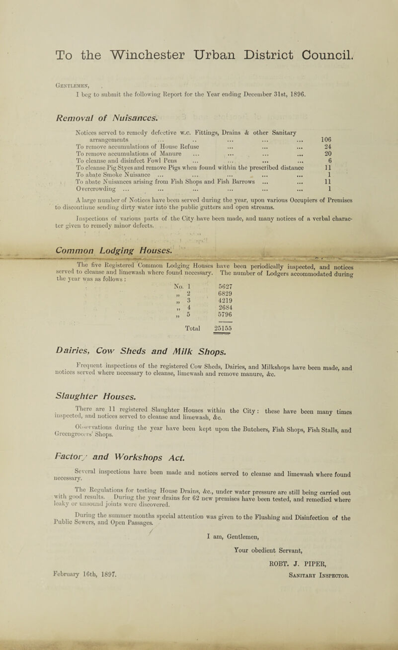 To the Winchester Urban District Council. Gentlemen, I beg to submit the following Report for the Year ending December 31st, 1896. Removal of Nuisances. Notices served to remedy defective w.c. Fittings, Drains & other Sanitary arrangements ... .. ... ... ... 106 To remove accumulations of House Refuse ... ... ... 24 To remove accumulations of Manure ... ... ... ... 20 To cleanse and disinfect Fowl Pens ... ... ... ... 6 To cleanse Pig Styes and remove Pigs when found within the prescribed distance 11 To abate Smoke Nuisance ... ... ... ... ... 1 To abate Nuisances arising from Fish Shops and Fish Barrows ... ... 11 Overcrowding ... ... ... ... ... ... 1 A large number of Notices have been served during the yeai-, upon various Occupiers of Premises to discontinue sending dirty water into the public gutters and open streams. Inspections of various parts of the City have been made, and many notices of a verbal charac¬ ter given to remedy minor defects. Common Lodging Houses. k Ihe five Registered Common Lodging Houses have been periodically inspected, and notices served to cleanse and limewash where found necessary. The number of Lodgers accommodated during the year was as follows : No. 1 „ 2 „ 3 „ 4 .. 5 Total 5627 6829 4219 2684 5796 25155 Dairies, Cow Sheds and Milk Shops. b requent inspections of the registered Cow Sheds, Dairies, and Milkshops have been made, and notices served where necessai’y to cleanse, limewash and remove manure, Ac. Slaughter Houses. There are 11 registered Slaughter Houses within the City: these have been many times inspected, and notices served to cleanse and limewash, Ac. Observations during the year have been kept upon the Butchers, Fish Shops, Fish Stalls, and Greengrocers Shops. Factory and Workshops Act. Se\eial inspections have been made and notices served to cleanse and limewash where found necessary. 1 he Regulations for testing House Drains, Ac., under water pressure are still being carried out vit i good lesults.. During the year drains for 62 newr premises have been tested, and l’emedied where leaky or unsound joints were discovered. PluinS ^hc summer months special attention was given to the Flushing and Disinfection of the Public Sewers, and Open Passages. I am, Gentlemen, February 16th, 1897. Your obedient Servant, ROBT. J. PIPER, Sanitary Inspector.