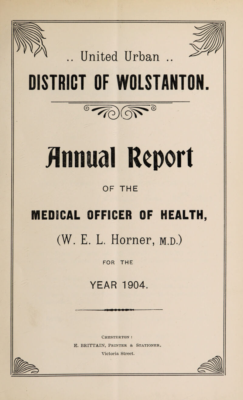 .. United Urban .. DISTRICT OF WOLSTANTON (9 0 Annual Report OF THE MEDICAL OFFICER OF HEALTH, (W. E. L, Horner, m.d.) FOR THE YEAR 1904. Chesterton : E. BRITTAIN, Printer & Stationer. Victoria Street.