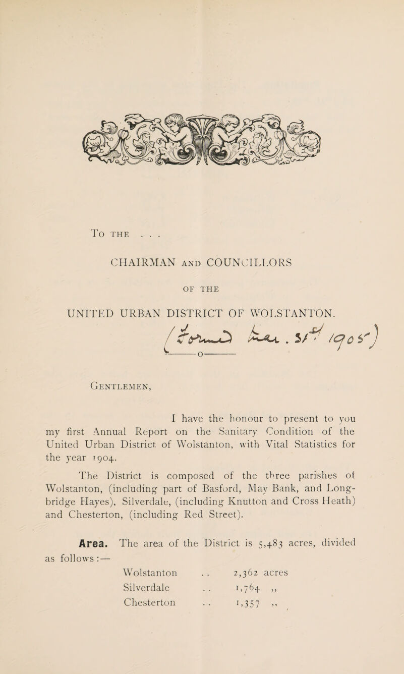 TO THE . . . CHAIRMAN and COUNCILLORS OF THE UNITED URBAN DISTRICT OF WOLSTANTON. / . 5/U /c>o --o—- Gentlemen, I have the honour to present to you my first Annual Report on the Sanitary Condition of the United Urban District of Wolstanton, with Vital Statistics for the year 1904. The District is composed of the three parishes ot Wolstanton, (including part of Basford, May Bank, and Long- bridge Hayes), Silverdale, (including Knutton and Cross Heath) and Chesterton, (including Red Street). Area. The area of the District is 5,483 acres, divided as follows : — Wolstanton . . 2,362 acres Silverdale . . 1,764 ,, Chesterton .. 1,357