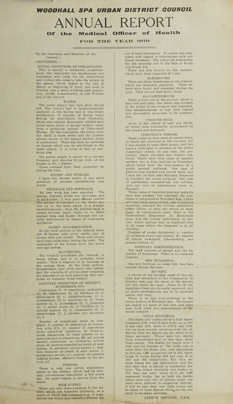 WOODHALL SPA URBAN DISTRICT COUNCIL ANNUAL REPORT Of the Medical Officer1 of H ealth IOK THE YEAH I1>1S>. To the Chairman and Members of the Council,— GENTLEMEN,— SOCIAL CONDITIONS OF INHABITANTS. This is mainly a residential neighbour¬ hood ; the remainder are shopkeepers and tradesmen who cater for the inhabitants and visitors who come to take the waters in the season, which begins at the end of March or beginning of April, and ends in October, and a small working class popula¬ tion, chiefly domesticated, in the Witham ■end of the disirict. WATER. The water supp'.y has teen good during 1919. The Council had it bacteriologically analysed in the Spring and it was found satisfactory. It consists of spring water flowing by gravitation from Cawkwell, which also supplies Horncastle, diluted with about equal parts of upland surface watei from a gathering ground at Tattershall Thorpe. By this admixture, the water from the chalk is made softer and the plumbo solvent action of the upland surface water is neutralised. There has been no outbreak of disease which can be attributed to the water supply, or in point of fact, to any¬ thing else. The public supply is owned by a private Company and supplies 98 per cent, of the houses in No. 1 district. Three cottages have been connected up •during the year. RIVERS AND STREAMS. I have not become aware of any gross pollution of streams necessitating any action. DRAINAGE AND SEWERAGE. No new work has been executed. The sewage disposal works are up-to-date and in good order. V very good effluent results. ’The sewage is conveyed by the Shone sys¬ tem on to the farm where it is treated bacteriologically; from the detritus tank it passes through septic tanks on to three •contact beds and finally through two cir¬ cular distributors by means of continuous sprinklers. CLOSET ACCOMMODATION. In the rural portion of the district, there are 30 houses with privy vaults, and 36 houses with pail closets. Three pail closets have been substituted during the year. The remainder of the houses have the wateT carriage system. SCAVENGING. The Council undertakes the removal ol house refuse, and it is collected twice weekly. This is disposed of by burning at the sewage farm. In the rural portion, householders deal with their own refuse, and the contents of privies after cleansing are disposed of on land adjoin-ng their pre¬ mises, no nuisance being created. SANITARY INSPECTION OF DISTRICT, WORKSHOPS, ETC. Cowkeepers (3), 12 inspections; milksellers (5), 20; bakehouses (3), 12; butchers (2), 8; fishmongers (2). 8; slaughterhouse (1), 5; dressmakers (2), 8; laundries (6), 12; livery stables (2), 6; bootmakers (2), 8; plumbers (3), 6; motor works (2), 4; builders (3), 6; -cabinet makers (2), 4; blacksmiths (2), 4; wheelwright (1), 2; painter and decorator (1), 2. Number of inspections made on com¬ plaint, 8; number of inspections in connec¬ tion with E.D., 11; number of inspections under periodical inspection, 42; house-to- house inspections, 13; total number of in¬ spections and re-inspections, 202 (all notices issued); cautionary or intimation notices given, 33; matters .remedied as result of such notices, 33; statutory notices served, 1; mat¬ ters remedied as result of such notice, 1; summonses served, nil; number of common lodging houses, offensive trades in the dis¬ trict, nil. SCHOOLS. There is only one public elementary school in the district, which had its sani¬ tary conveniences remodelled a few years ago. Its water supply is derived from the mains. MILK SUPPLY. There are only three cowsheds in the dis¬ trict, which are inspected quarterly, as a result of which one contravention of regu¬ lations was found and remedied without the aid of legal persuasion. No action has been taken with regard to tuberbulosjs milk nor found necessary. The police are responsible for the carrying out of the Sale of Foods and Drugs Act. There are five dairies on the register, which have been inspected 20 times. BAKEHOUSES. There are three bakehouses in the district, which are inspected quarterly. Three de¬ fects were found and remedied during the year. They are all kept fairly clean. SLAUGHTERHOUSE. There is only one in the disirict, which is kept well and clean. One defect was brought to the notice of the occupier and remedied. This slaughterhouse is very well lighted and thoroughly up-to-date in its construc¬ tion. UNSOUND FOOD. 36-lbs. of fish, 128-lbs. of beef, and 101-lbs. of butter were voluntarily surrendered by the owners and destroyed. INFECTIOUS DISEASE. These comprise four cases of scarlet fever, of which two occurred at the Convent, but I was unable to trace their source, and two cases a little later in scholars at the public elementary school; at any rate, the pre¬ caution taken obviated any further out¬ break. There were four cases of measles notified, two in July and two in November, which latter were the fore-runners of a pretty general outbreak. One case of phthisis was notified and proved fatal, and I sent the (at that time) Sanitary Inspector to disinfect the rooms occupied. One case of ophthalima neonatorium was notified, and one oa.ee of pneuomonia (post in¬ fluenzal). Three cases of imported post-war malaria were also notified, but although the ano- philes is indigenous to Woodhall Spa, I have not been made aware of any case of malaria occurring amongst the civilian population either before, or after the return of these cases. In tuberbulosis cases, there is the Tuberculosis Dispensary at Horncastle open, and the County Laboratory at Lin¬ coln. where sputum may be examined free in all cases where the diagnosis is at all doubtful. Number of rooms disinfected, 5; number of nuisances found and abated, 10; number of drains unstopped, lime-washing, and general notices, 15. SANITARY ADMINISTRATION. The staff consists of myself and the In¬ spector of Nuisances. There is no isolation hospital. NEW BUILDINGS. One new building, an army hut, has been erected during the year. HOUSING. A survey of the housing needs of this dis¬ trict was submitted to the Commission in October last, and the needs of the district are very much the same. Plans for 26 cot¬ tages have been provisionally approved, and no doubt developments are to be expected before very long. There is no bad over-crowding in the urban district of Woodhall Spa. The houses are nearly all more or less new, and have been built after the requirements of the model bye-laws. VITAL STATISTICS. The death rate comes out at a high figure compared with what it used to do, as in 1917 it was only 10.97, while in 1919 it was 17.58, but we must console ourselves with the re¬ flection that the figures are too small to be taken seriously. There were two deaths from tuberculosis and no less than three, from cancer. The deaths for males were 9 only and for females 16. The birth rate is lower than the death rate, only amounting to 12.15 per 1,000, as against 9.84 in 1917. there being 18 births during 1919 and only 13 in 1917 and 1918 respectively. For this, we must blame the age distribution and the fact that this is mainly a residential dis¬ trict. The infant mortality was higher in 1919 than last year, being 111.11 per 1,000 registered births, but as both the deaths (there were only two of infants under one year) were referred to congenital debility, it will be seen that very little notice can be taken of these figures whichj are far too small to be taken seriously. ARTHUR BOULTON, D.P.H.
