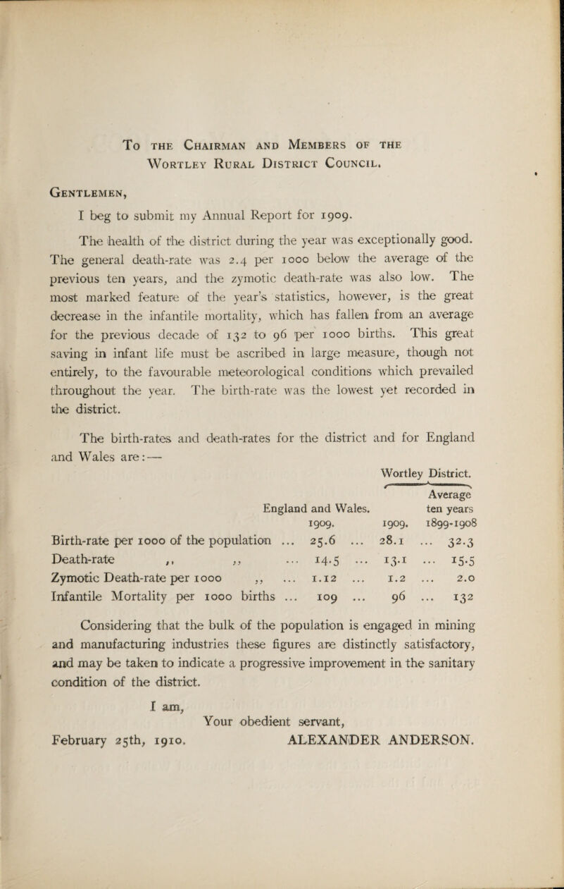 To the Chairman and Members of the Wortley Rural District Council. Gentlemen, I beg to submit my Annual Report for 1909. The health of the district during the year was exceptionally good. The general death-rate was 2.4 per 1000 below the average of the previous ten years, and the zymotic death-rate was also low. The most marked feature of the year’s statistics, however, is the great decrease in the infantile mortality, which has fallen from an average for the previous decade of 132 to 96 per 1000 births. This great saving in infant life must be ascribed in large measure, though not entirely, to the favourable meteorological conditions which prevailed throughout the year. The birth-rate was the lowest yet recorded in the district. The birth-rates and death-rates for the district and for England and Wales are: — Wortley District. Average England and Wales. ten years 1909. 1909. 1899-1908 Birth-rate per 1000 of the population ... 25.6 ... 28.1 ... 32.3 Death-rate ,, ,, ... 14.5 ... 13.x ... 15.5 Zymotic Death-rate per 1000 ,, ... 1,12 ... 1.2 ... 2.0 Infantile Mortality per 1000 births ... 109 ... 96 ... 132 Considering that the bulk of the population is engaged in mining and manufacturing industries these figures are distinctly satisfactory, and may be taken to indicate a progressive improvement in the sanitary condition of the district. I am, Your obedient servant, February 25th, 1910, ALEXANDER ANDERSON.