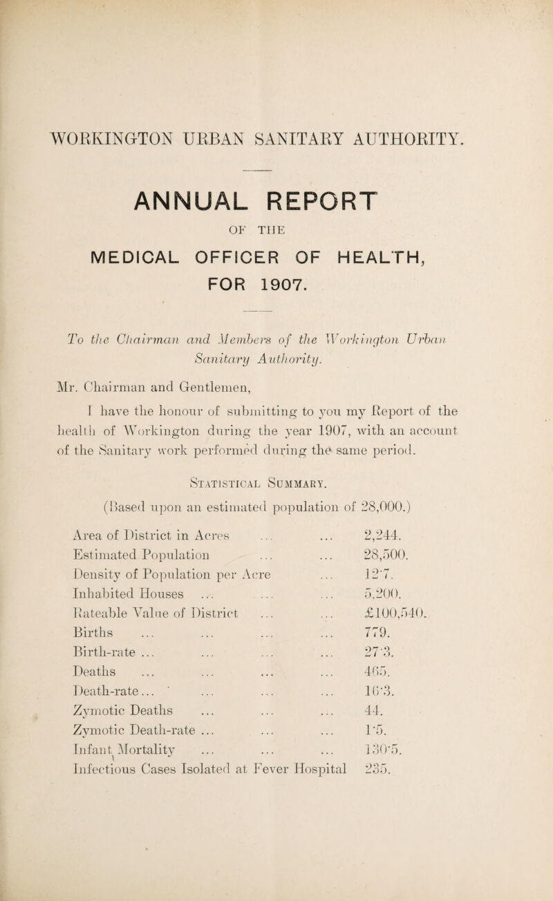 ANNUAL REPORT OF THE MEDICAL OFFICER OF HEALTH, FOR 1907. To the Chairman and Members of the Workington Urban Sanitary A u thority. Mr. Chairman and Gentlemen, I have the honour of submitting to you my Report of the health of Workington during the year 1907, with an account of the Sanitary work performed during the same period. Statistical Summary. (Based upon an estimated population of 28,000.) Area of District in Acres 2,244. Estimated Population 28,500. Density of Population per Acre 127. Inhabited Houses 5,200. Rateable Value of District £100,540. Births 779. Birth-rate ... 27 3. Deaths 465. Death-rate... 16*3. Zymotic Deaths 44. Zymotic Death-rate ... 1*5. Infant Mortality Infectious Cases Isolated at Fever Hospital 130*5. 235.