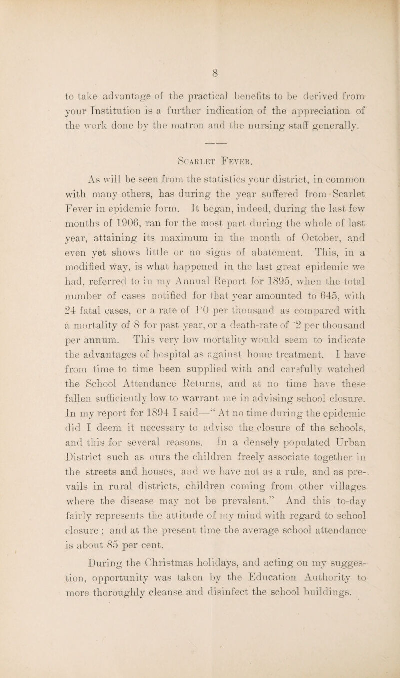 to take advantage of the practical benefits to be derived from yonr Institution is a further indication of the appreciation of the work done by the matron and the nursing staff generally. Scarlet Fever. As will be seen from the statistics vour district, in common with many others, has during the year suffered from Scarlet Fever in epidemic form. It began, indeed, during the last few months of 1906, ran for the most part during the whole of last year, attaining its maximum in the month of October, and even yet shows little or no signs of abatement. This, in a modified way, is what happened in the last great epidemic we had, referred to in my Annual Report for 1895, when the total number of cases notified for that year amounted to 645, with 24 fatal cases, or a rate of I'O per thousand as compared with a mortality of 8 for past year, or a death-rate of '2 per thousand per annum. This very low mortality would seem to indicate the advantages of hospital as against home treatment. I have from time to time been supplied with and carefully watched the School Attendance Returns, and at no time have these fallen sufficiently low to warrant me in advising school closure. In my report for 1894 I said—“ At no time during the epidemic did I deem it necessary to advise the closure of the schools, and this for several reasons. In a densely populated Urban .District such as ours the children freely associate together in the streets and houses, and we have not as a rule, and as pre-. vails in rural districts, children coming from other villages where the disease may not be prevalent.” And this to-day fairly represents the attitude of my mind with regard to school closure ; and at the present time the average school attendance is about 85 per cent. During the Christmas holidays, and acting on my sugges¬ tion, opportunity was taken by the Education Authority to more thoroughly cleanse and disinfect the school buildings.