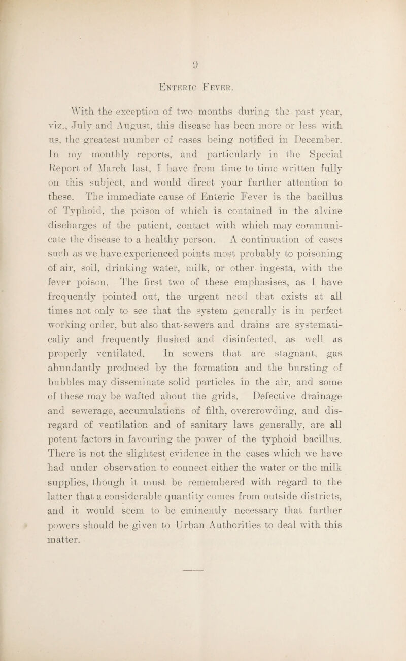 y Enteric Fever. With the exception of two months during the past year, viz., July and August, this disease has been more or less with ns, the greatest number of cases being notified in December. In my monthly reports, and particularly in the Special Deport of March last, I have from time to time written fully on this subject, and would direct your further attention to these. The immediate cause of Enteric Fever is the bacillus of Typhoid, the poison of which is contained in the alvine discharges of the patient, contact with which may communi¬ cate the disease to a healthy person. A continuation of cases such as we have experienced points most probably to poisoning of air, soil, drinking water, milk, or other ingesta, with the fever poison. The first two of these emphasises, as I have frequently pointed out, the urgent need that exists at all times not only to see that the system generally is in perfect working order, but also that'sewrers and drains are svstemati- caliy and frequently flushed and disinfected, as well as properly ventilated. In sewers that are stagnant, gas abundantly produced by the formation and the bursting of bubbles may disseminate solid particles in the air, and some of these may be wafted about the grids. Defective drainage and sewerage, accumulations of filth, overcrowding, and dis¬ regard of ventilation and of sanitary laws generally, are all potent factors in favouring the power of the typhoid bacillus. There is not the slightest evidence in the cases which we have had under observation to connect.either the waiter or the milk supplies, though it must be remembered with regard to the latter that a considerable quantity comes from outside districts, and it would seem to be eminently necessary that further powers should be given to Urban Authorities to deal with this matter.