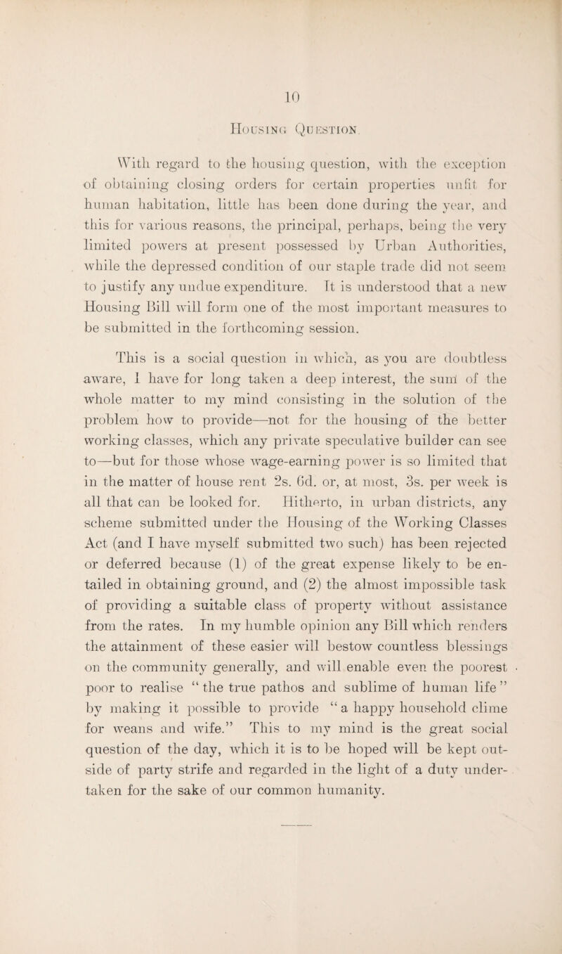 Housing Question. With regard to the housing question, with the exception of obtaining closing orders for certain properties unfit for human habitation, little has been done during the year, and this for various reasons, the principal, perhaps, being the very limited powers at present possessed by Urban Authorities, while the depressed condition of our staple trade did not seem to justify any undue expenditure. It is understood that a new Housing Bill will form one of the most important measures to be submitted in the forthcoming session. This is a social question in which, as you are doubtless aware, 1 have for long taken a deep interest, the sum of the whole matter to my mind consisting in the solution of the problem how to provide—not for the housing of the better working classes, which any private speculative builder can see to—but for those whose wage-earning power is so limited that in the matter of house rent 2s. 6d. or, at most, 3s. per Aveek is all that can be looked for. Hitherto, in urban districts, any scheme submitted under the Housing of the Working Classes Act (and I have myself submitted two such) has been rejected or deferred because (1) of the great expense likely to be en¬ tailed in obtaining ground, and (2) the almost impossible task of providing a suitable class of property AAutliout assistance from the rates. In my humble opinion any Bill which renders the attainment of these easier will bestow countless blessings on the community generally, and will enable even the poorest poor to realise “the true pathos and sublime of human life” by making it possible to provide “ a happy household clime for weans and Avife.” This to my mind is the great social question of the day, AAdiich it is to be hoped will be kept out¬ side of party strife and regarded in the light of a duty under¬ taken for the sake of our common humanity.