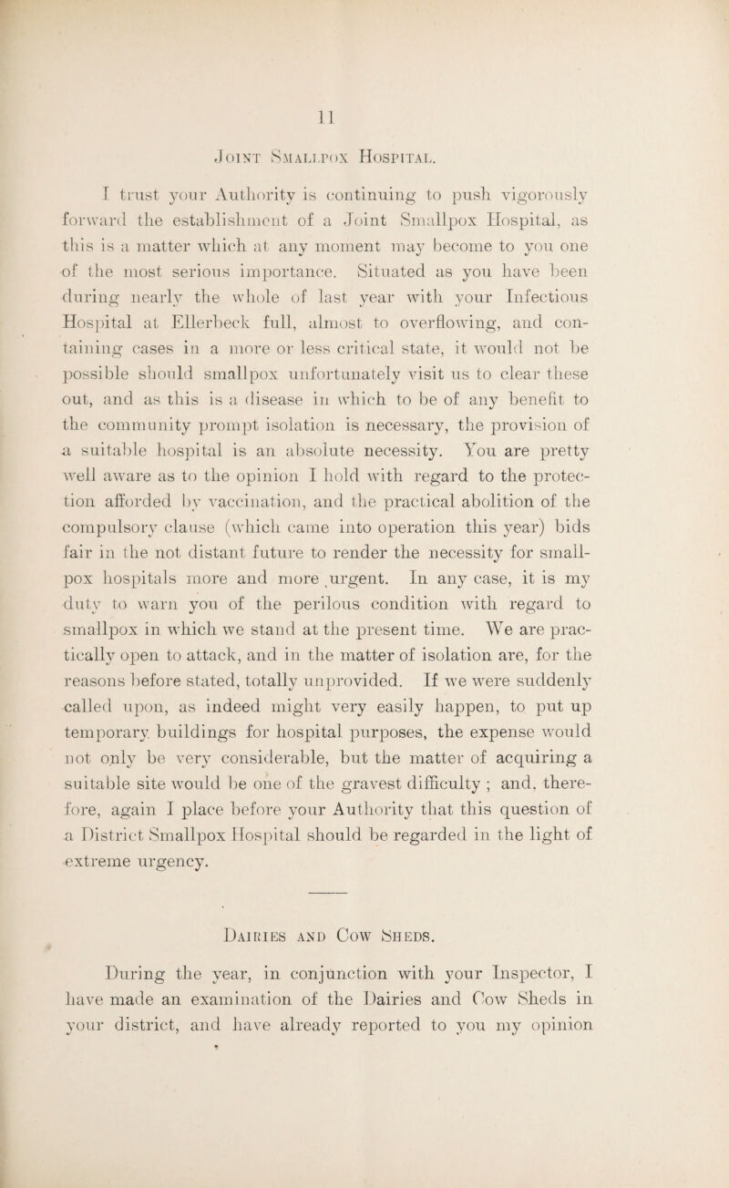 Joint Smallpox Hospital. I trust your Authority is continuing to push vigorously forward the establishment of a Joint Smallpox Hospital, as this is a matter which at any moment may become to you one of the most serious importance. Situated as you have been during nearly the whole of last year with your Infectious Hospital at Ellerbeek full, almost to overflowing, and con¬ taining cases in a more or less critical state, it would not be possible should smallpox unfortunately visit us to clear these out, and as this is a disease in which to be of any benefit to the community prompt isolation is necessary, the provision of a suitable hospital is an absolute necessity. You are pretty well aware as to the opinion I hold with regard to the protec¬ tion afforded by vaccination, and the practical abolition of the compulsory clause (which came into operation this year) bids fair in the not distant future to render the necessity for small¬ pox hospitals more and more urgent. In any case, it is my duty to warn you of the perilous condition with regard to smallpox in which we stand at the present time. We are prac¬ tically open to attack, and in the matter of isolation are, for the reasons before stated, totally unprovided. If wre were suddenly called upon, as indeed might very easily happen, to put up temporary, buildings for hospital purposes, the expense would not only be very considerable, but the matter of acquiring a suitable site would be one of the gravest difficulty ; and. there¬ fore, again I place before your Authority that this question of a District Smallpox Hospital should be regarded in the light of •extreme urgency. Dairies and Cow Sheds. During the year, in conjunction with your Inspector, I have made an examination of the Dairies and Cow Sheds in your district, and have already reported to you my opinion