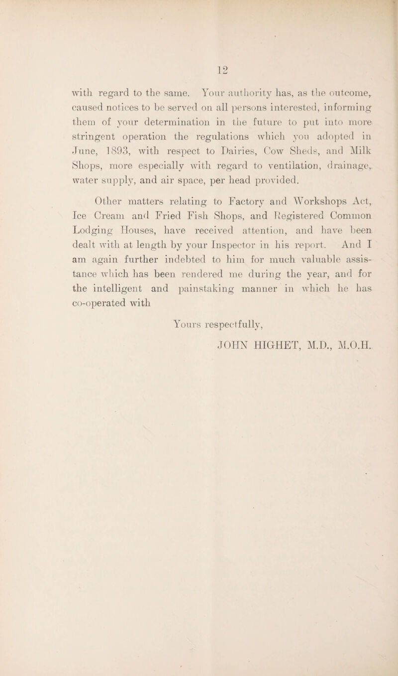 with regard to the same. Your authority has, as the outcome,, caused notices to be served on all persons interested, informing them of your determination in the future to put into more stringent operation the regulations which you adopted in June, 1893, with respect to Dairies, Cow Sheds, and Milk Shops, more especially with regard to ventilation, drainage,, water supply, and air space, per head provided. Other matters relating to Factory and Workshops Act, Ice Cream and Fried Fish Shops, and Fegistered Common Lodging Houses, have received attention, and have been dealt with at length by your Inspector in his report. And I am again further indebted to him for much valuable assis¬ tance which has been rendered me during the year, and for the intelligent and painstaking manner in which he has co-operated with Yours respectfully, JOHN HIG-HET, M.D., M.O.H.