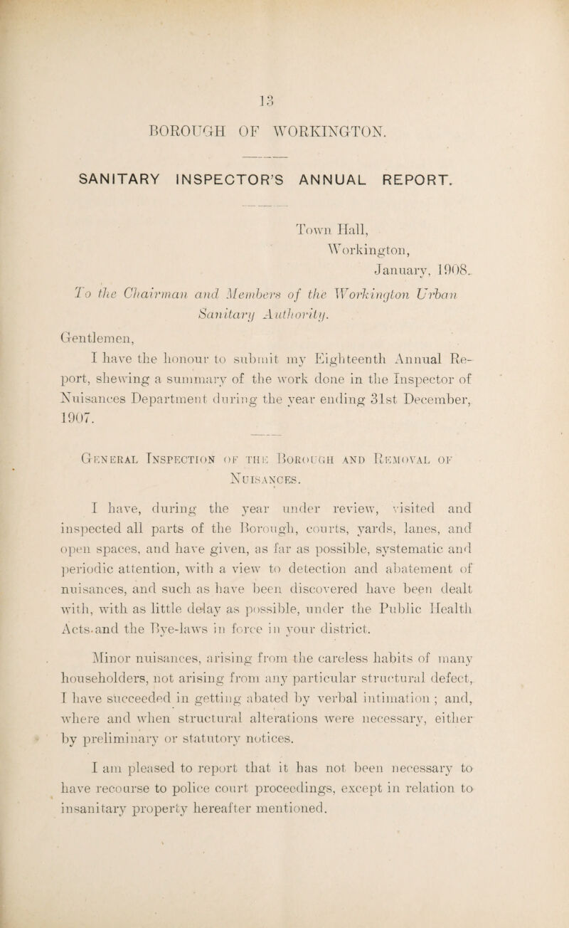 BOROUGH OF WORKINGTON. SANITARY INSPECTOR’S ANNUAL REPORT. Town Hall, Workington, January, 1908. Jo the Chairman and Members of the Workington Urban San itary A util ority. Gentlemen, I have the honour to submit my Eighteenth Annual Re- port, shewing a summary of the work done in the Inspector of Nuisances Department during the year ending 31st December, 1907. General Inspection of the Borough and Removal of Nuisances. I have, during the year under review, visited and inspected all parts of the Borough, courts, yards, lanes, and open spaces, and have given, as far as possible, systematic and periodic attention, with a view to detection and abatement of nuisances, and such as have been discovered have been dealt with, with as little delay as possible, under the Public Health Acts.and the Bye-laws in force in your district. *y Minor nuisances, arising from the careless habits of many householders, not arising from any particular structural defect, I have succeeded in getting abated by verbal intimation ; and, where and wdien structural alterations were necessary, either by preliminary or statutory notices. I am pleased to report that it has not been necessary to have recourse to police court proceedings, except in relation to insanitary property hereafter mentioned.