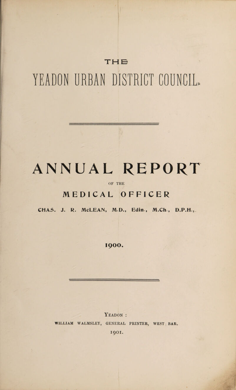 THE YEADON URBAN DISTRICT COUNCIL. ANNUAL REPORT OF THE MEDICAL OFFICER CHAS. J. R. McLEAN, M.D., Edin , M.Ch , D.P.H.,, 1900. Yeadon : WILLIAM WALMSLEY, GENERAL PRINTER, WEST BAR. 1901.