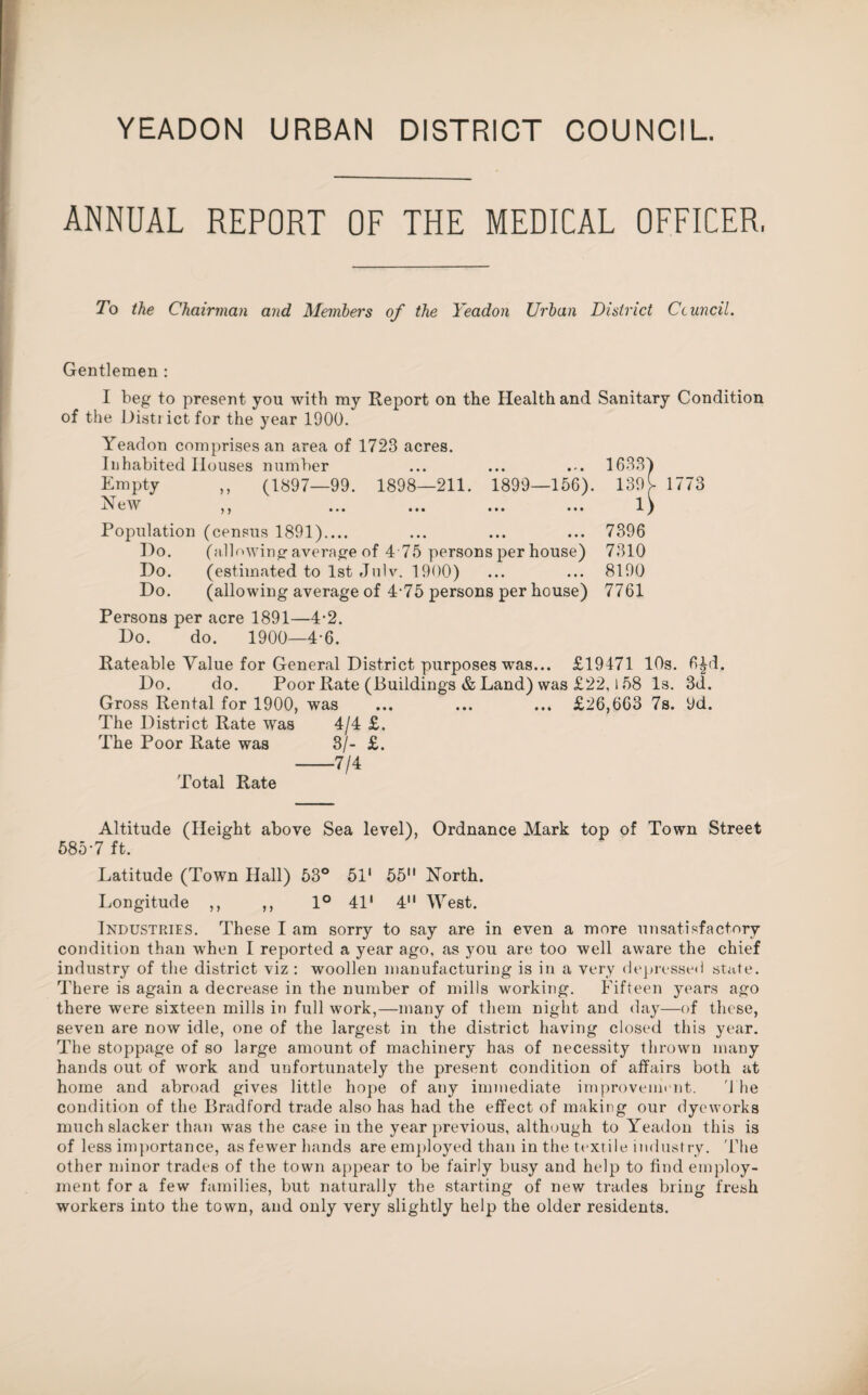 YEADON URBAN DISTRICT COUNCIL. ANNUAL REPORT OF THE MEDICAL OFFICER, To the Chairman and Members of the Yeadon Urban District Ccuncil. Gentlemen : I beg to present you with my Report on the Health and Sanitary Condition of the Disti ict for the year 1900. Yeadon comprises an area of 1723 acres. Inhabited Houses number Empty ,, (1897—99. 1898—211. 1899—156). 139^ 1773 New 5 y Population (census 1891).... Do. (allowing average of 4 75 persons per house) Do. (estimated to 1st Julv. 1900) Do. (allowing average of 4-75 persons per house) Persons per acre 1891—4-2. Do. do. 1900—4-6. 1633) 13?[ 7396 7310 8190 7761 Rateable Value for General District purposes was... £19471 10s. 6£d, Do. do. Poor Rate (Buildings & Land) was £22,158 Is. 3d. Gross Rental for 1900, was ... ... ... £26,663 7s. 9d. The District Rate was 4/4 £. The Poor Rate was 3/- £. -7/4 Total Rate Altitude (Height above Sea level), Ordnance Mark top of Town Street 585-7 ft. Latitude (Town Hall) 53° 51' 55 North. Longitude ,, ,, 1° 41' 4 West. Industries. These I am sorry to say are in even a more unsatisfactory condition than when I reported a year ago, as you are too well aware the chief industry of the district viz : woollen manufacturing is in a very depressed state. There is again a decrease in the number of mills working. Fifteen years ago there were sixteen mills in full work,—many of them night and day—of these, seven are now idle, one of the largest in the district having closed this year. The stoppage of so large amount of machinery has of necessity thrown many hands out of work and unfortunately the present condition of affairs both at home and abroad gives little hope of any immediate improvement. 4 he condition of the Bradford trade also has had the effect of making our dyeworks much slacker than was the case in the year previous, although to Yeadon this is of less importance, as fewer hands are employed than in the textile industry. 'The other minor trades of the town appear to be fairly busy and help to find employ¬ ment for a few families, but naturally the starting of new trades bring fresh workers into the town, and only very slightly help the older residents.