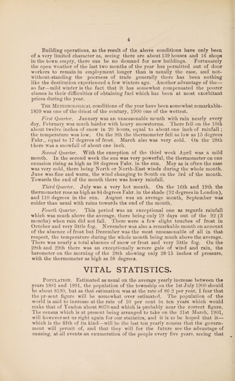 Building operations, as the result of the above conditions have only been of a very limited character as, seeing there are about 139 houses and 16 shops in the town empty, there can be no demand for new buildings. Fortunately the open weather of the last two months of the year has permitted out of door workers to remain in employment longer than is usually the case, and not- without-standing the poorness of trade generally there has been nothing like the destitution experienced a few winters ago. Another advantage of the— so far—mild winter is the fact that it has somewhat compensated the poorer classes in their difficulties of obtaining fuel which has been at most exorbitant prices during the year. The Meteorological conditions of the year have been somewhat remarkable. 1899 was one of the driest of the century, 1900 one of the wettest. First Quarter. January was an unseasonable month with rain nearly every day, February was much harder with heavy snowstorms. There fell on the 10th about twelve inches of snow in 20 hours, equal to about one inch of rainfall ; the temperature was low. On the 9th the thermometer fell as low as 15 degrees Fahr., equal to 17 degrees of frost. March also was very cold. On the 28th there was a snowfall of about one inch. Second Quarter. With the exception of the third week April was a mild month. In the second week the sun was very powerful, the thermometer on one occasion rising as high as 98 degrees Fahr. in the sun. May as is often the case was very cold, there being North or North-East winds during the whole month. June was fine and warm, the wind changing to South on the 3rd of the month. Towards the end of the month there was heavy rainfall. Third Quarter. July was a very hot month. On the 16th and 19th the thermometer rose as high as 84 degrees Fahr. in the shade (92 degrees in London), and 110 degrees in the sun. August was an average month, September was colder than usual with rains towards the end of the month. Fourth Quarter. This period was an exceptional one as regards rainfall which was much above the average, there being only 19 days out of the 92 (3 months) when rain did not fall. There were a few slight touches of frost in October and very little fog. November was also a remarkable month on account of the absence of frost but December was the most unseasonable of all in that respect, the temperature during the whole month being much above the average. There was nearly a total absence of snow or frost and very little fog. On the 28t.h and 29th there was an exceptionally severe gale of wind and rain, the barometer on the morning of the 28th showing only 28T5 inches of pressure, with the thermometer as high as 38 degrees. VITAL STATISTICS. Population. Estimated as usual on the average yearly increase between the years 1881 and 1891, the population of the township on the 1st July 1900 should be about 8190, but as that estimation was at the rate of 86-2 per year, I fear that the present figure will be somewhat over estimated. The population of the world is said to increase at the rate of 10 per cent in ten years which would make that of Yeadon about 8070 and which is probably near the correct figure. The census which is at present being arranged to take on the 31st March, 1901, will however set us right again for our statistics, and it is to be hoped that it— which is the fifth of its kind—will be the last ten yearly census that the govern¬ ment will permit of, and that they will for the future see the advantage of causing, at all events an enumeration of the people every five year.?, seeing that