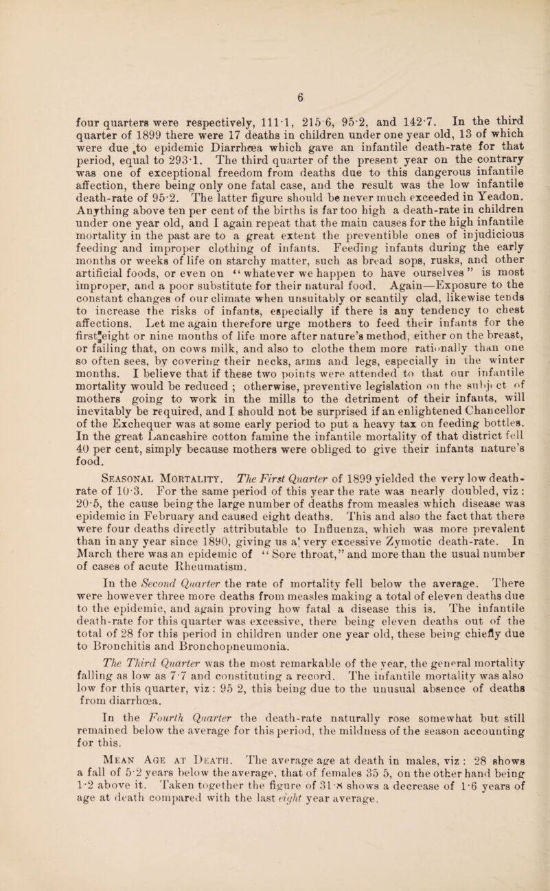 four quarters were respectively, 111*1, 215 6, 95*2, and 142*7. In the third quarter of 1899 there were 17 deaths in children under one year old, 13 of which were due sto epidemic Diarrhoea which gave an infantile death-rate for that period, equal to 293*1. The third quarter of the present year on the contrary was one of exceptional freedom from deaths due to this dangerous infantile affection, there being only one fatal case, and the result was the low infantile death-rate of 95*2. The latter figure should be never much exceeded in Yeadon. Anything above ten per cent of the births is far too high a death-rate in children under one year old, and I again repeat that the main causes for the high infantile mortality in the past are to a great extent the preventible ones of injudicious feeding and improper clothing of infants. Feeding infants during the early months or weeks of life on starchy matter, such as bread sops, rusks, and other artificial foods, or even on “ whatever we happen to have ourselves” is most improper, and a poor substitute for their natural food. Again—Exposure to the constant changes of our climate when unsuitably or scantily clad, likewise tends to increase the risks of infants, especially if there is any tendency to chest affections. Let me again therefore urge mothers to feed their infants for the first*eight or nine months of life more after nature’s method, either on the breast, or failing that, on cows milk, and also to clothe them more rationally than one so often sees, by covering* their necks, arms and legs, especially in the winter months. I believe that if these two points were attended to that our infantile mortality would be reduced ; otherwise, preventive legislation on the subjt ct of mothers going to work in the mills to the detriment of their infants, will inevitably be required, and I should not be surprised if an enlightened Chancellor of the Exchequer was at some early period to put a heavy tax on feeding bottles. In the great Lancashire cotton famine the infantile mortality of that district fell 40 per cent, simply because mothers were obliged to give their infants nature’s food. Seasonal Mortality. The First Quarter of 1899 yielded the very low death- rate of 10*3. For the same period of this year the rate was nearly doubled, viz : 20*5, the cause being the large number of deaths from measles which disease was epidemic in February and caused eight deaths. This and also the fact that there were four deaths directly attributable to Influenza, which was more prevalent than in any year since 1890, giving us a'very excessive Zymotic death-rate. In March there was an epidemic of “ Sore throat,” and more than the usual number of cases of acute Rheumatism. In the Second Quarter the rate of mortality fell below the average. There were however three more deaths from measles making a total of eleven deaths due to the epidemic, and again proving how fatal a disease this is. The infantile death-rate for this quarter was excessive, there being eleven deaths out of the total of 28 for this period in children under one year old, these being chiefly due to Bronchitis and Bronchopneumonia. The Third Quarter was the most remarkable of the year, the general mortality falling as low as 7*7 and constituting a record. The infantile mortality was also low for this quarter, viz : 95 2, this being due to the unusual absence of deaths from diarrhoea. In the Fourth Quarter the death-rate naturally rose somewhat but still remained below the average for this period, the mildness of the season accounting for this. Mean Age at Death. The average age at death in males, viz : 28 shows a fall of 5*2 years below the average, that of females 35 5, on the other hand being 1*2 above it. Taken together the figure of 31* shows a decrease of 1*6 years of age at death compared with the last eiyht year average.