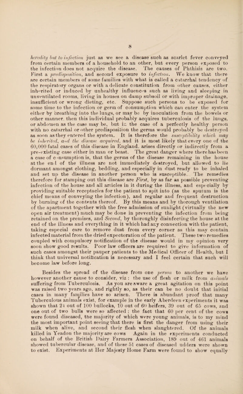 heredity but to infection just as we see a disease such as scarlet fever conveyed from certain members of a household to an other, but every person exposed to the infection does not acquire the disease. The causes of Phthisis are two. First a predisposition, and second exposure to infection. We know that there are certain members of some families with what is called a catarrhal tendency of the respiratory organs or with a delicate constitution from other causes, either inherited or induced by unhealthy influences such as living and sleeping in unventilated rooms, living in houses on damp subsoil or with improper drainage, insufficient or wrong dieting, etc. Suppose such persons to be exposed for some time to the infection or germ of consumption which can enter the system either by breathing into the lungs, or may be by inoculation from the bowels or other manner, then this individual probably acquires tuberculosis of the lungs, or abdomen as the case may be, but in the case of a perfectly healthy person with no catarrhal or other predisposition the germs would probably be destroyed as soon as they entered the system. It is therefore the susceptibility which may he inherited, and the disease acquired. and it is most likely that every one of the 60,000 fatal cases of this disease in England, arises directly or indirectly from a pre-existing case either in man or beast. The great danger where there has been a case of c msumption is, that the germs of the disease remaining in the house at the end of the illness are not immediately destroyed, but allowed to lie dormant amongst clothing, bedding, and especially in dust ready to be inhaled and set up the disease in another person who is susceptible. The remedies therefore for stamping out this disease are First, by as far as possible preventing infection of the house and all articles in it during the illness, and especially by providing suitable receptacles for the patient to spit into (as the sputum is the chief means of conveying the infection), and regular and frequent destruction by burning of the contents thereof. By this means and by thorough ventilation of the apartment together with the free admission of sunlight (virtually the new open air treatment) much may be done in preventing the infection from being retained on the premises, and Second, by thoroughly disinfecting the house at the end of the illness and everything in it which had any connection with the patient, taking especial care to remove dust from every corner as this may contain infected material from the dried expectoration of the patient. These two remedies coupled with compulsory notification of the disease would in my opinion very soon show good results. Poor law officers are required to give information of such cases amongst their pauper patients to the Medical Officer of Health, but I think that universal notification is necessary and I feel certain that such will become law before long. Besides the spread of the disease from one person to another we have however another cause to consider, viz : the use of flesh or milk from animals suffering from Tuberculosis. As you are aware a great agitation on this point was raised two years ago, and rightly so, as their can be no doubt that initial cases in many faiqilies have so arisen. There is abundant proof that many Tuberculous animals exist, for example in the early Aberdeen experiments it was shown that 2\ out of 100 bullocks, 10 out of 60 heifers, 39 out of 65 cows, and one out of two bulls were so affected ; the fact that 60 per cent of the cows were found diseased, the majority of which were young animals, is to my mind the most important point seeing that there is first the danger from using their milk when alive, and second their flesh when slaughtered. Of the animals killed in Yeadon the majority are cows Again in the experiments conducted on behalf of the British Dairy Farmers Association, 189 out of 461 animals showed tubercular disease, and of these 51 cases of diseased udders were shown to exist. Experiments at Her Majesty Home Farm were found to show equally