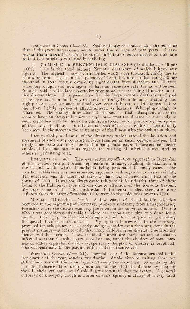 Uncertified Cases (4=-48). Strange to say this rate is also the same as that of the previous year and much under the av rage of past years. I have several times drawn the Council’s attention to the excessive nature of this rate so that it is satisfactory to find it declining. II. ZYMOTIC or PREVENTIBLE DISEASES (18 deaths =2*19 per 1000). 4 his is the third highest Zymotic death-rate of which I have any figures. The highest I have ever recorded was 3 6 per thousand, chiefly due to 22 deaths from measles in the epidemic of 1890. the next to that being 3 0 per thousand in 1897, mainly caused by eight deaths from diarrhoea and 13 from whooping cough, and now again we have an excessive rate due as will be seen from the tables to the large mortality from measles there being 11 deaths due to that disease alone. It appears then that the large zymotic death-rates of past years have not been due to any excessive mortality from the more alarming and highly feared diseases such as Small-pox, Scarlet Fever, or Diphtheria, but to the often lightly spoken of affections such as Measles, Whooping-Cough or Diarrhoea. The strange thing about these facts is, that subsequent outbreaks seem to have no dangers for some people who treat the disease as carelessly as ever, regardless both for their own children’s lives, and of preventing the spread of the disease to others. In this last outbreak of measles, children have actually been seen in the street in the acute stage of the illness with the rash upon them. I am perfectly well aware of the difficulties which attend the isolation and treatment of such cases occuring in large families in small cottage houses, but surely some extra care might be used in many instances an \ more common sense employed by some people as regards the visiting of infected houses, and by others in permitting of it. Influenza (4=-48). This ever returning affection appeared in December of the previous year and became epidemic in January, reaching its maximum in the second week, whole households being prostrated in many cases. The weather at this time was unseasonable, especially with regard to excessive rainfall. The outbreak was the most extensive we have experienced since that of the spring of 1890. It was the direct cause this year of four deaths, three of these being of the Pulmonary type and one due to affection of the Nervous System. My experience of the later outbreaks of Influenza is that there are fewer sufferers from the after effects than there were in the epidemics prior to 1890. Measles (11 deaths = 134). A few cases of this infantile affection occurred in the beginning of February, probably spreading from a neighbouring township where the disease was very prevalent in the previous month. On the 27th it was considered advisable to close the schools and this was done for a month. It is a popular idea that closing a school does no good in preventing the spread of a disease like measles. My opinion however is to the contrary, provided the schools are closed early enough—earlier even than was done in the present instance—as it is certain that many children from districts free from the disease will then escape. Those in infected areas are fairly certain to become infected whether the schools are closed or not, but if the chddren of some out¬ side or widely separated districts escape surely the plan of closure is beneficial. The rest remains with the parents of the children themselves. Whooping-Cough (2 = *24). Several cases of this disease occurred in the last quarter of the year, causing two deaths. At the time of writing there are still a few cases and it is to be hoped that every endeavour will be made by the parents of those children to prevent a general spread of the disease by keeping them in their own homes and forbidding visitors until they are better. A general outbreak of whooping-cough in winter or early spring, is always of a very fatal