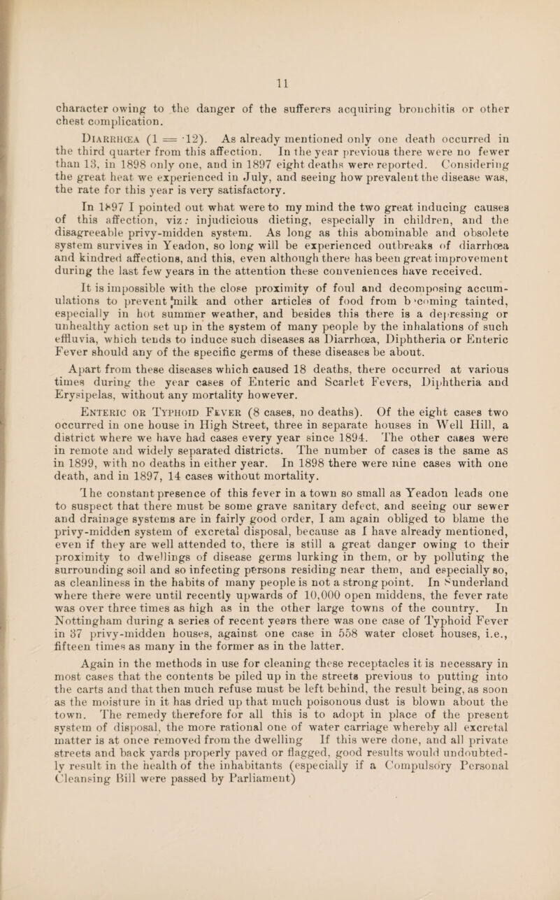 character owing to the danger of the sufferers acquiring bronchitis or other chest complication. Diarrhcea (1 = 12). As already mentioned only one death occurred in the third quarter from this affection. In the year previous there were no fewer than 13, in 1898 only one, and in 1897 eight deaths were reported. Considering the great heat we experienced in July, and seeing how prevalent the disease was, the rate for this year is very satisfactory. In H97 I pointed out what were to my mind the two great inducing causes of this affection, viz: injudicious dieting, especially in children, and the disagreeable privy-midden system. As long as this abominable and obsolete system survives in Yeadon, so long will be experienced outbreaks of diarrhoea and kindred affections, and this, even although there has been great improvement during the last few years in the attention these conveniences have received. It is impossible with the close proximity of foul and decomposing accum¬ ulations to prevent “milk and other articles of food from b ‘coming tainted, especially in hot summer weather, and besides this there is a depressing or unhealthy action set up in the system of many people by the inhalations of such effluvia, which tends to induce such diseases as Diarrhcea, Diphtheria or Enteric Fever should any of the specific germs of these diseases be about. Apart from these diseases which caused 18 deaths, there occurred at various times during the year cases of Enteric and Scarlet Fevers, Diphtheria and Erysipelas, without any mortality however. Enteric or Typhoid Fever (8 cases, no deaths). Of the eight cases two occurred in one house in High Street, three in separate houses in Well Hill, a district where we have had cases every year since 1894. The other cases were in remote and widely separated districts. The number of cases is the same as in 1899, with no deaths in either year. In 1898 there were nine cases with one death, and in 1897, 14 cases without mortality. The constant presence of this fever in a town so small as Yeadon leads one to suspect that there must be some grave sanitary defect, and seeing our sewer and drainage systems are in fairly good order, I am again obliged to blame the privy-midden system of excretal disposal, because as I have already mentioned, even if they are well attended to, there is still a great danger owing to their proximity to dwellings of disease germs lurking in them, or by polluting the surrounding soil and so infecting persons residing near them, and especially so, as cleanliness in the habits of many people is not a strong point. In Sunderland where there were until recently upwards of 10,000 open middens, the fever rate was over three times as high as in the other large towns of the country. In Nottingham during a series of recent years there was one case of Typhoid Fever in 37 privy-midden houses, against one case in 558 water closet houses, i.e., fifteen times as many in the former as in the latter. Again in the methods in use for cleaning these receptacles it is necessary in most cases that the contents be piled up in the streets previous to putting into the carts and that then much refuse must be left behind, the result being, as soon as the moisture in it has dried up that much poisonous dust is blown about the town. The remedy therefore for all this is to adopt in place of the present system of disposal, the more rational one of water carriage wrhereby all excretal matter is at once removed from the dwelling If this were done, and all private streets and back yards properly paved or flagged, good results would undoubted¬ ly result in the health of the inhabitants (especially if a Compulsory Personal Cleansing Bill were passed by Parliament)