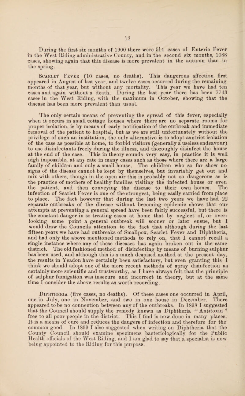 During the first six mouths of 1900 there were 614 cases of Enteric Fever in the West Riding administrative County, and in the second six months, 1088 cases, showing again that this disease is more prevalent in the autumn than in the spring. ScARLEf Fever (10 cases, no deaths). This dangerous affection first appeared in August of last year, and twelve cases occurred during the remaining months of that year, but without any mortality. This year we have had ten cases and again without a death. During the last year there has been 7743 cases in the West Riding, with the maximum in October, showing that the disease has been more prevalent than usual. The only certain means of preventing the spread of this fever, especially when it occurs in small cottage houses where there are no separate rooms for proper isolation, is by means of early notification of the outbreak and immediate removal of the patient to hospital, but as we are still unfortunately without the privilege of such an institution, the only alternative is to adopt as strict isolation of the case as possible at home, to forbid visitors (generally a useless endeavour) to use disinfectants freely during the illness, and thoroughly disinfect the house at the end of the case. This in theory sounds very easy, in practice it is well nigh impossible* at an} rate in many cases such as those where there are a large family of children and only a small house. The children who so far show no signs of the disease cannot be kept by themselves, but invariably get out and mix with others, though in the open air this is probably not so dangerous as is the practice of mothers of healthy families visiting the infected house or even the patient, and then conveying the disease to their own homes. The infection of Scarlet Fever is one of the strongest, being easily carried from place to place. The fact however that during the last two years we have had 22 separate outbreaks of the disease without becoming epidemic shows that our attempts at preventing a general spread have been fairly successful, but there is the constant danger in so treating cases at home that by neglect of, or over* looking some point a general outbreak will sooner or later ensue, but I would draw the Councils attention to the fact that although during the last fifteen years we have had outbreaks of Smallpox, Scarlet Fever and Diphtheria, and had only the above mentioned methods to rely on, that I cannot recall a single instance where any of these diseases has again broken out in the same district. The old fashioned method of disinfecting by means of burning sulphur has been used, and although this is a much despised method at the present day, the results in Yeadon have certainly been satisfactory, but even granting this I think we should adopt one of the more recent methods of spray disinfection as certainly more scientific and trustworthy, as I have always felt that the principle of sulphur fumigation was insecure and incorrect in theory, but at the same time I consider the above results as worth recording. Diphtheria (five cases, no deaths). Of these cases one occurred in April, one in July, one in November, and two in one house in December. There appeared to be no connection between any of the outbreaks. In 1898 I suggested that the Council should supply the remedy knewn as Diphtheria “Antitoxin ” free to all poor people in the district. This I find is now done in many places. It is a means of cure and reduces the dangers of infection and therefore for the common good. In 1899 I also suggested when writing on Diphtheria that the County Council should examine specimens bacteriologically for the Public Health officials of the West Riding, and I am glad to say that a specialist is now being appointed to the Riding for this purpose.