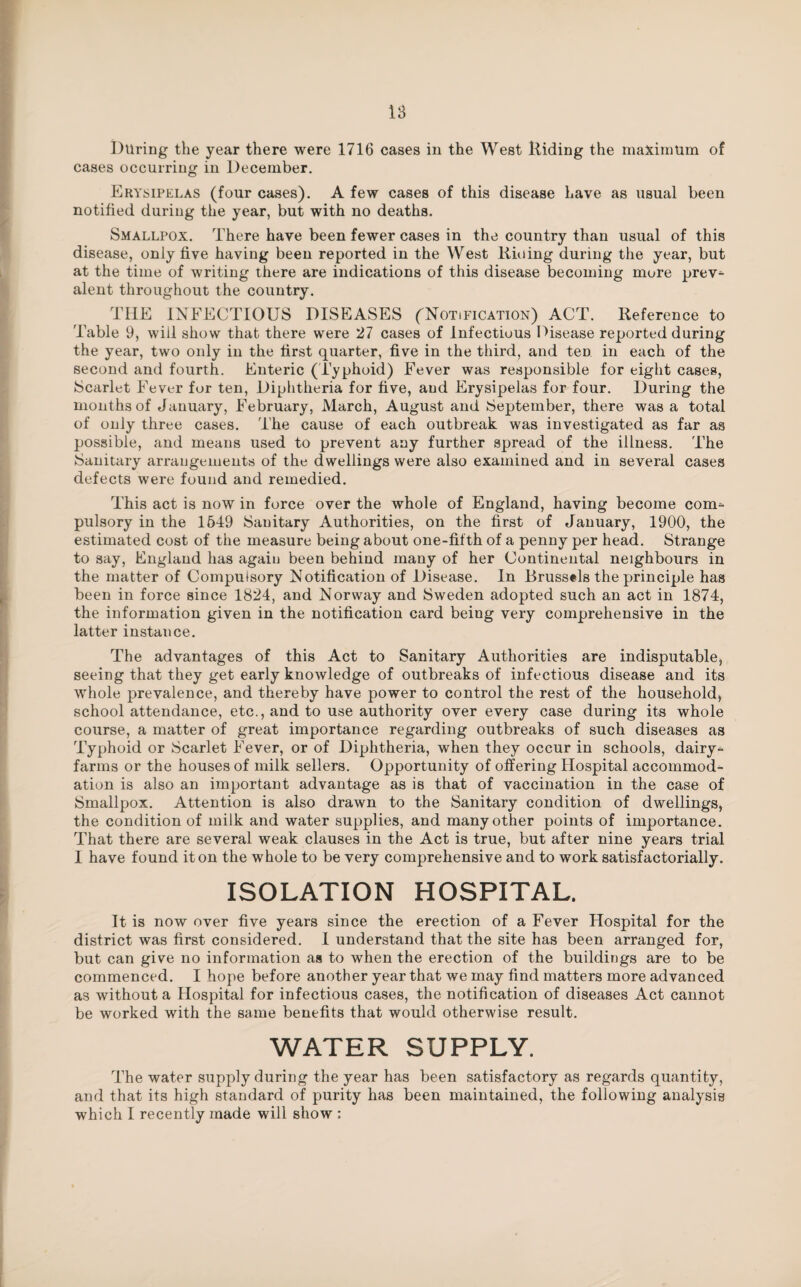 During the year there were 1716 cases in the West Riding the maximum of cases occurring in December. Erysipelas (four cases). A few cases of this disease Lave as usual been notified during the year, but with no deaths. Smallpox. There have been fewer cases in the country than usual of this disease, only five having been reported in the West Hiding during the year, but at the time of writing there are indications of this disease becoming more prev^ alent throughout the country. THE INFECTIOUS DISEASES (^Notification) ACT. Reference to Table 9, will show that there were 27 cases of Infectious Disease reported during the year, two only in the first quarter, five in the third, and ten in each of the second and fourth. Enteric (Typhoid) Fever was responsible for eight cases, Scarlet Fever for ten, Diphtheria for five, and Erysipelas for four. During the months of January, February, March, August and September, there was a total of only three cases. The cause of each outbreak was investigated as far as possible, and means used to prevent any further spread of the illness. The Sanitary arrangements of the dwellings were also examined and in several cases defects were found and remedied. This act is now in force over the whole of England, having become com=- pulsory in the 1549 Sanitary Authorities, on the first of January, 1900, the estimated cost of the measure being about one-fifth of a penny per head. Strange to say, England has again been behind many of her Continental neighbours in the matter of Compulsory Notification of Disease. In Brussels the principle has been in force since 1824, and Norway and Sweden adopted such an act in 1874, the information given in the notification card being very comprehensive in the latter instance. The advantages of this Act to Sanitary Authorities are indisputable, seeing that they get early knowledge of outbreaks of infectious disease and its whole prevalence, and thereby have power to control the rest of the household, school attendance, etc., and to use authority over every case during its whole course, a matter of great importance regarding outbreaks of such diseases as Typhoid or Scarlet Fever, or of Diphtheria, when they occur in schools, dairy- farms or the houses of milk sellers. Opportunity of offering Hospital accommod¬ ation is also an important advantage as is that of vaccination in the case of Smallpox. Attention is also drawn to the Sanitary condition of dwellings, the condition of milk and water supplies, and many other points of importance. That there are several weak clauses in the Act is true, but after nine years trial I have found it on the whole to be very comprehensive and to work satisfactorily. ISOLATION HOSPITAL. It is now over five years since the erection of a Fever Hospital for the district was first considered. I understand that the site has been arranged for, but can give no information as to when the erection of the buildings are to be commenced. I hope before another year that we may find matters more advanced as without a Hospital for infectious cases, the notification of diseases Act cannot be worked with the same benefits that would otherwise result. WATER SUPPLY. The water supply during the year has been satisfactory as regards quantity, and that its high standard of purity has been maintained, the following analysis