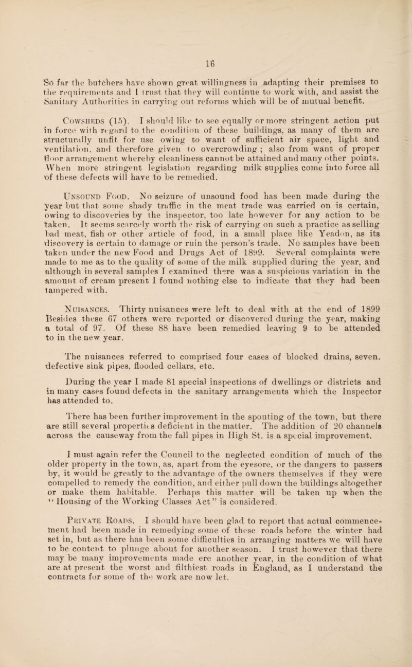 So far the butchers have shown great willingness in adapting their premises to the requirements and 1 trust that they will continue to work with, and assist the Sanitary Authorities in carrying out reforms which will be of mutual benefit. Cowsheds (lb). I should like to see equally or more stringent action put in force with regard to the condition of these buildings, as many of them are structurally unfit for use owing to want of sufficient air space, light and ventilation, and therefore given to overcrowding ; also from want of proper floor arrangement whereby cleanliness cannot be attained and many other points. When more stringent legislation regarding milk supplies come into force all of these defects will have to be remedied. Unsound Food. No seizure of unsound food has been made during the year but that some shady traffic in the meat trade was carried on is certain, owing to discoveries by the inspector, too late however for any action to be taken. It seems scarcely worth the risk of carrying on such a practice as selling bad meat, fish or other article of food, in a small place like Yead<m, as its discovery is certain to damage or ruin the person’s trade. No samples have been taken under the new Food and Drugs Act of 1899. Several complaints were made to me as to the quality of some of the milk supplied during the year, and although in several samples I examined there was a suspicious variation in the amount of cream present 1 found nothing else to indicate that they had been tampered with. Nuisances. Thirty nuisances were left to deal with at the end of 1899 Besides these 67 others were reported or discovered during the year, making a total of 97. Of these 88 have been remedied leaving 9 to be attended to in the new year. The nuisances referred to comprised four cases of blocked drains, seven, defective sink pipes, flooded cellars, etc. During the year I made 81 special inspections of dwellings or districts and in many cases found defects in the sanitary arrangements which the Inspector has attended to. There has been further improvement in the spouting of the town, but there are still several properties deficient in the matter. The addition of 20 channels across the causeway from the fall pipes in High St. is a special improvement. I must again refer the Council to the neglected condition of much of the older property in the town, as, apart from the eyesore, or the dangers to passers by, it would be gre;itly to the advantage of the owners themselves if they were compelled to remedy the condition, and either pull down the buildings altogether or make them habitable. Perhaps this matter will be taken up when the “ Housing of the Working Classes Act” is considered. Private Roads. I should have been glad to report that actual commence* tnent had been made in remedying some of these roads before the winter had set in, but as there has been some difficulties in arranging matters we will have to be content to plunge about for another season. I trust however that there may be many improvements made ere another year, in the condition of what are at present the worst and filthiest roads in England, as I understand the contracts for some of the work are now let.