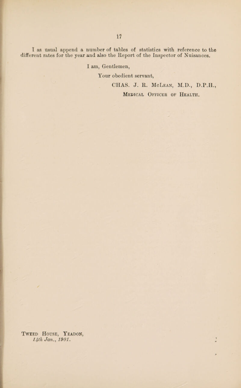 I as Usual append a number of tables of statistics with reference to the different rates for the year and also the Report of the Inspector of Nuisances. I am, Gentlemen, Your obedient servant, CHAS. J. R. McLean, M.D., D.P.H., Medical Officer of Health. Tweed House, Yeadon, IJ^ih Jan., 1901.