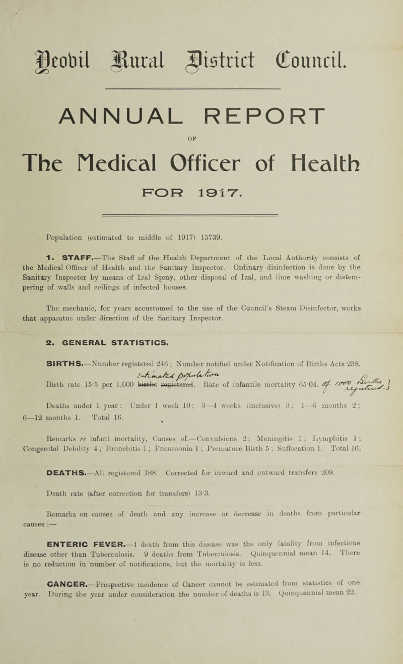 Sural Bistrict Council. NUAL REPORT OF The Medical Officer of Health FOR 1917. Population (estimated to middle of 1917) 15739. 1. STAFF.—The Staff of the Health Department of the Local Authority consists of the Medical Officer of Health and the Sanitary Inspector. Ordinary disinfection is done by the Sanitary Inspector by means of Izal Spray, other disposal of Izal, and lime washing or distem¬ pering of walls and ceilings of infected houses. The mechanic, for years accustomed to the use of the Council’s Steam Disinfector, works that apparatus under direction of the Sanitary Inspector. 2. GENERAL STATISTICS. BIRTHS.—Number registered 246 ; Number notified under Notification of Births Acts 238. Birth rate 15'5 per 1,000 hirt4»o registered. Kate of infantile mortality 65 04. Deaths under 1 year: Under 1 week 10; 3—4 weeks (inclusive) 3; 1—6 months 2; 6—12 months 1. Total 16. f Remarks re infant mortality, Causes of.—Convulsions 2; Meningitis 1 ; Lymphitis 1 ; Congenital Debility 4 ; Bronchitis 1 ; Pneumonia 1 ; Premature Birth 5 ; Suffocation 1. Total 16. DEATHS.—All registered 188. Corrected for inward and outward transfers 209. Death rate (after correction for transfers) 13'3. Remarks on causes of death and any increase or decrease in deaths from particular causes :— ENTERIC FEVER.—1 death from this disease was the only fatality from infectious disease other than Tuberculosis. 9 deaths from Tuberculosis. Quinquennial mean 14. I here is no reduction in number of notifications, but the mortality is less. CANCER.—Prospective incidence of Cancer cannot be estimated from statistics of one year. During the year under consideration the number of deaths is 18. Quinquennial mean 22.