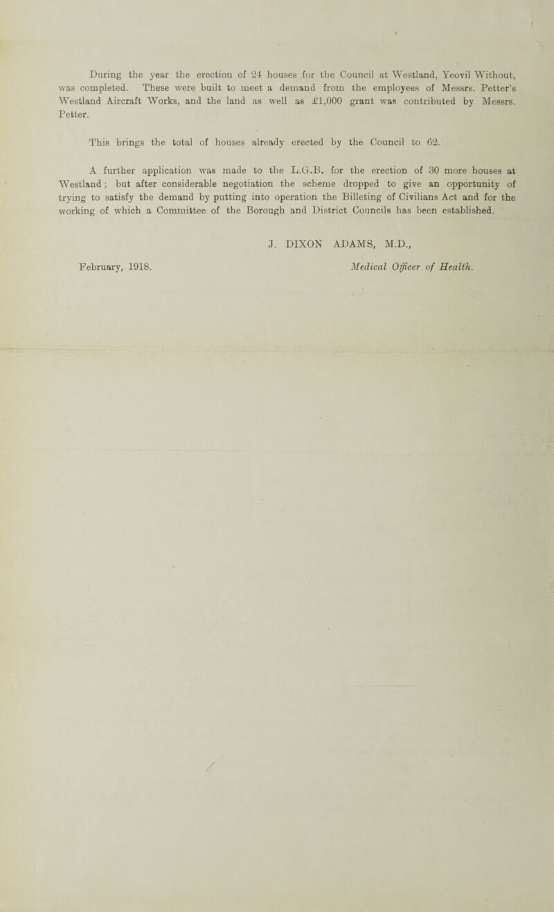 During the year the erection of ‘24 houses for the Council at Westland, Yeovil Without, was completed. These were built to meet a demand from the employees of Messrs. Petter’s Westland Aircraft Works, and the land as well as Jt‘1,000 grant was contributed by Messrs. Petter. This brings the total of houses already erected by the Council to 62. A further application was made to the L.G.B. for the erection of 30 more houses at Westland ; but after considerable negotiation the scheme dropped to give an opportunity of trying to satisfy the demand by putting into operation the Billeting of Civilians Act and for the working of which a Committee of the Borough and District Councils has been established. J. DIXON ADAMS, M.D., February, 1918. Medical Officer of Health.