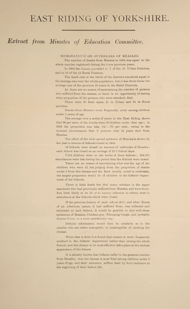 EAST RIDING OF YORKSHIRE. Extract from Minutes of Education Committee, 9 9' MEMORANDUM ON OUTBREAKS OF MEASLES. The number of deaths from Measles in 1904 was equal to the whole number registered during the three previous years. In 1904 the disease prevailed in 7 of the 11 Urban Districts, and in 12 of the 13 Rural Districts. The death-rate in the whole of the districts was about equal to the average rate over the whole population, but it was three times the average rate of the previous 10 years in the Rural Districts. As there are no means of ascertaining the number of persons who suffered from the disease, so there is no opportunity of testing what proportion of the persons who were attacked, died. There were 32 fatal cases, 11 in Urban and 21 in Rural parishes. Deaths from Measles more frequently occur among children under 5 years of age. The average over a series of years in the East Riding shows that 88 per cent, of the deaths were of children under that age ; in 1904 the proportion was less, viz 72 per cent., owing to the unusual circumstance that 3 persons over 15 years died from Measles. The effect of the wide-spread epidemic of Measles is shown by the year’s returns of Schools closed in 1904. 53 Schools were closed on account of outbreaks of Measles ; each School was closed on an average of 15-7 School days. 7,124 children were on the books of these Schools ; 258,072 attendances were lost during the period that the Schools were closed. There are no means of ascertaining what was the age of the children who were ill, but judging from the proportion of deaths under 5 from this disease and the facts usually noted in outbreaks, the largest proportion would be of children in the Infants’ depart¬ ment of the Schools. There is little doubt but that many scholars in the upper standards who had previously suffered from Measles, and were there¬ fore little likely to be ill or to convey infection to others, were in attendance at the Schools which were closed. If the previous history of each school child, and what illness of an infectious nature it had suffered from, was collected and tabulated at each School, it would be possible to deal with these epidemics of Measles, Chicken-pox, Whooping Cough, and probably Scarlet Fever, in a more satisfactory way. Definite information would then be available as to the number who are either susceptible or insusceptible of catching the disease. When that is done it is found that closure is more frequently confined to the Infants’ department rather than closing the whole School, and the closure to lie most effective takes place at the earliest appearance of the disease. It is already known that Infants suffer in the greatest number from Measles ; that the disease is most fatal among children under 5 years of age, and their education suffers least by their exclusion at the beginning of their School life.