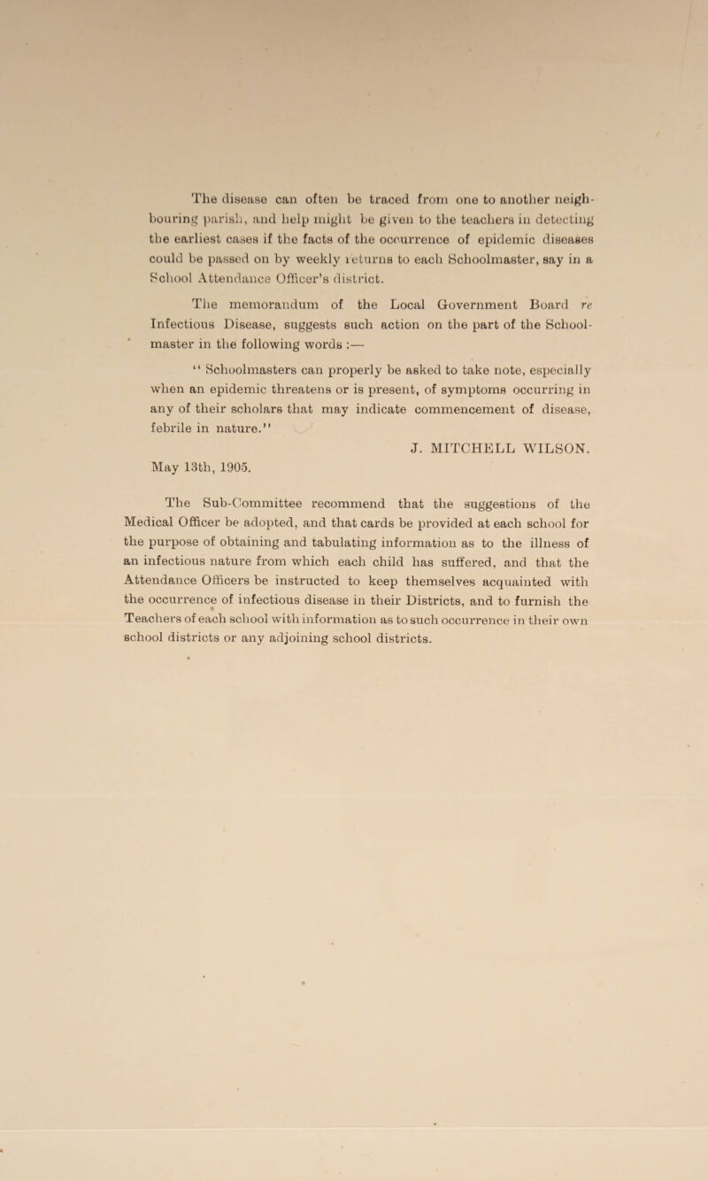 The disease can often be traced from one to another neigh¬ bouring parish, and help might be given to the teachers in detecting the earliest cases if the facts of the occurrence of epidemic diseases could be passed on by weekly returns to each Schoolmaster, say in a School Attendance Officer’s district. The memorandum of the Local Government Board re Infectious Disease, suggests such action on the part of the School¬ master in the following words :— “ Schoolmasters can properly be asked to take note, especially when an epidemic threatens or is present, of symptoms occurring in any of their scholars that may indicate commencement of disease, febrile in nature.” J. MITCHELL WILSON. May 13th, 1905. The Sub-Committee recommend that the suggestions of the Medical Officer be adopted, and that cards be provided at each school for the purpose of obtaining and tabulating information as to the illness of an infectious nature from which each child has suffered, and that the Attendance Officers be instructed to keep themselves acquainted with the occurrence of infectious disease in their Districts, and to furnish the I Teachers of each school with information as to such occurrence in their own school districts or any adjoining school districts.