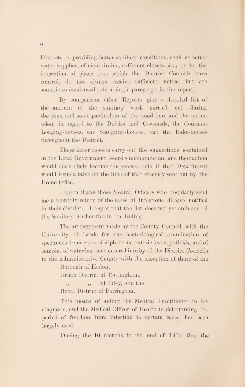 Districts in providing better sanitary conditions, such as better water supplies, efficient drains, sufficient closets, &c., or in the inspection of places over which the District Councils have control, do not always receive sufficient notice, but are sometimes condensed into a single paragraph in the report. By comparison other Reports give a detailed list of the amount of the sanitary work carried out during the year, and some particulars of the condition, and the action taken in regard to the Dairies and Cowsheds, the Common Lodging-houses, the Slaughter-houses, and the Bake-houses throughout the District. These latter reports carry out the suggestions contained in the Local Government Board’s memorandum, and their action would more likely become the general rule if that Department would issue a table on the lines of that recently sent out by the Home Office. I again thank those Medical Officers who regularly send me a monthly return of the cases of infectious disease notified in their district. I regret that the list does not yet embrace all the Sanitary Authorities in the Riding. The arrangement made by the County Council with the University of Leeds for the bacteriological examination of specimens from cases of diphtheria, enteric fever, phthisis, and of samples of water has been entered into by all the District Councils in the Administrative County with the exception of those of the Borough of Hedon, Urban District of Cottingham, ,, ,, of Filey, and the Rural District of Patrington. This means of aiding the Medical Practitioner in his diagnosis, and the Medical Officer of Health in determining the period of freedom from infection in certain cases, has been largely used. During the 10 months to the end of 1904 that the