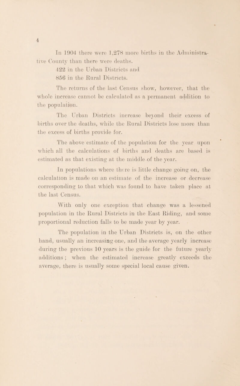 In 1904 there were 1,278 more births in the Administra¬ tive County than there were deaths. 422 in the Urban Districts and 856 in the Rural Districts. The returns of the last Census show, however, that the whole increase cannot be calculated as a permanent addition to the population. The Urban Districts increase beyond their excess of births over the deaths, while the Rural Districts lose more than the excess of births provide for. The above estimate of the population for the year upon which all the calculations of births and deaths are based is estimated as that existing at the middle of the year. In populations where there is little change going on, the calculation is made on an estimate of the increase or decrease corresponding to that which was found to have taken place at the last Census. With only one exception that change was a lessened population in the Rural Districts in the East Riding, and some proportional reduction falls to be made year by year. The population in the Urban Districts is, on the other hand, usually an increasing one, and the average yearly increase during the previous 10 years is the guide for the future yearly additions; when the estimated increase greatly exceeds the average, there is usually some special local cause given.