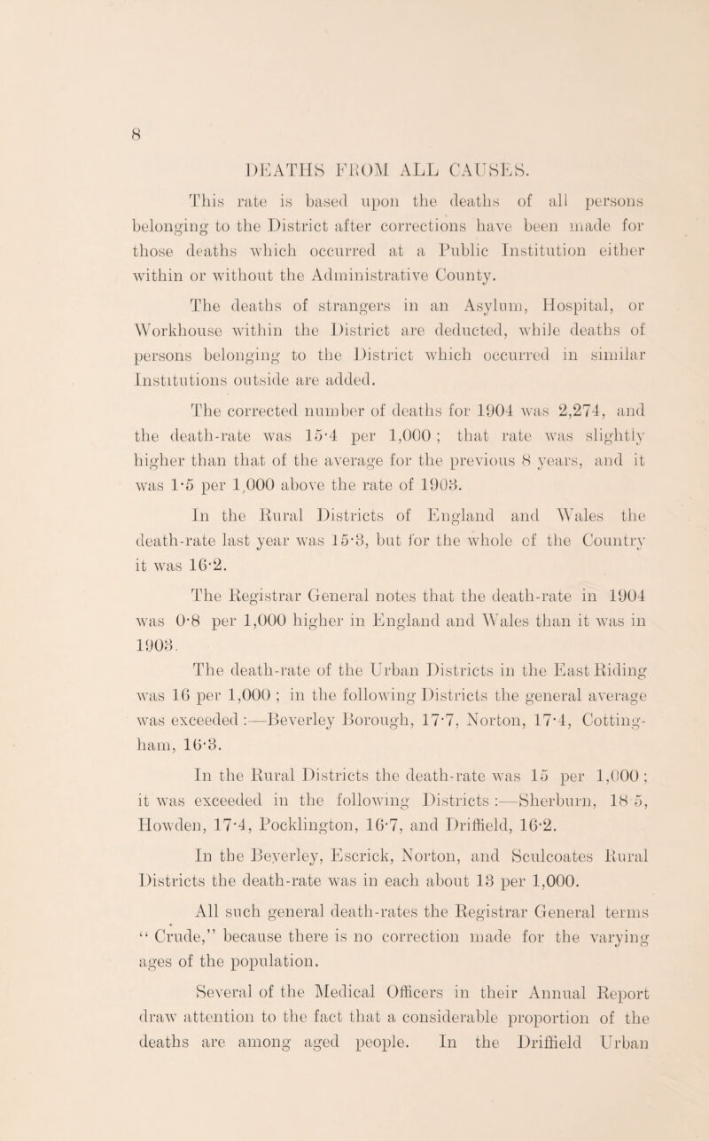 DEATHS FROM ALL CAUSES. This rate is based upon the deaths of all persons belonging to the District after corrections have been made for those deaths which occurred at a Public Institution either within or without the Administrative County. The deaths of strangers in an Asylum, Hospital, or Workhouse within the District are deducted, while deaths of persons belonging to the District which occurred in similar Institutions outside are added. The corrected number of deaths for 1904 was 2,274, and the death-rate was 15*4 per 1,000 ; that rate was slightly higher than that of the average for the previous 8 years, and it was 1*5 per 1,000 above the rate of 1908. In the Rural Districts of England and Wales the death-rate last year was 15-8, but for the whole of the Country it was 16'2. The Registrar General notes that the death-rate in 1904 was 0-8 per 1,000 higher in England and Wales than it wras in 1908. The death-rate of the Urban Districts in the East Riding was 1G per 1,000 ; in the following Districts the general average was exceeded:—Beverley Borough, 17'7, Norton, 17'4, Cotting- ham, 1G'8. In the Rural Districts the death-rate was 15 per 1,000 ; it was exceeded in the following Districts :•—Sherburn, 18 5, Howden, 17'4, Pocklington, 16-7, and Driffield, 16-2. In the Beyerley, Escrick, Norton, and Sculcoates Rural Districts the death-rate was in each about 18 per 1,000. All such general death-rates the Registrar General terms “ Crude,” because there is no correction made for the varying ages of the population. Several of the Medical Officers in their Annual Report draw attention to the fact that a considerable proportion of the deaths are among aged people. In the Driffield Urban