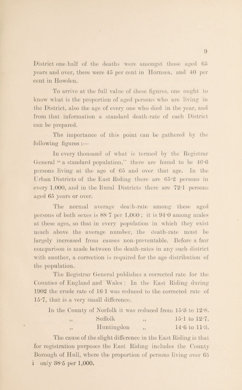 District one-half of the deaths were amongst those aged (55 years and over, there were 45 per cent in Hornsea, and 40 per cent in Howden. To arrive at the full value of these figures, one ought to know what is the proportion of aged persons who are living in the District, also the age of every one who died in the year, and from that information a standard death-rate of each District can be prepared. The importance of this point can be gathered by the following figures In every thousand of what is termed by the Registrar General “ a standard population,” there are found to he 46di persons living at the age of 65 and over that age. In the Urban Districts of the East Riding there are 65-2 persons in every 1,000, and in the Rural Districts there are 72T persons aged 65 years or over. The normal average death-rate among these aged persons of both sexes is 88 7 per 1,000 ; it is 94-0 among males at these ages, so that in every population in which they exist much above the average number, the death-rate must be largely increased from causes non-preventable. Before a fair comparison is made between the death-rates in any such district with another, a correction is required for the age distribution of the population. The Registrar General publishes a corrected rate for the Counties of England and Wales : In the East Riding during 1902 the crude rate of 16 1 was reduced to the corrected rate of 15*7, that is a very small difference. In the County of Norfolk it was reduced from 15-8 to 12-8. ,, Suffolk ,, 15T to 12-7. ,, Huntingdon ,, 14-6 to 11-8. The cause of the slight difference in the East Riding is that for registration purposes the East Riding includes the County Borough of Hull, where the proportion of persons living over 65 i only 88*5 per 1,000.