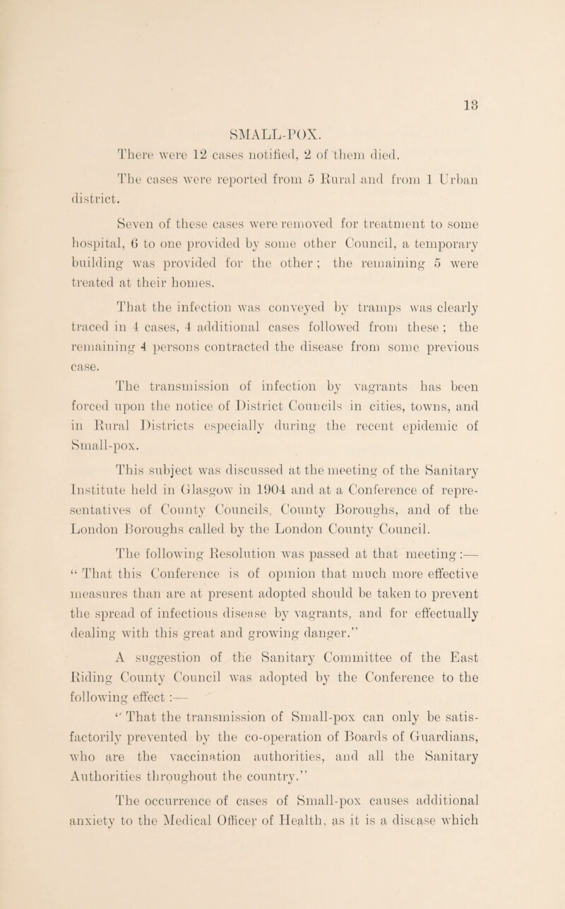 18 SMALL-POX. There were 12 cases notified, 2 of them died. The cases were reported from 5 Rural and from 1 Urban district. Seven of these cases were removed for treatment to some hospital, 6 to one provided by some other Council, a temporary building was provided for the other ; the remaining 5 were treated at their homes. That the infection was conveyed by tramps was clearly traced in 4 cases, 4 additional cases followed from these ; the remaining 4 persons contracted the disease from some previous case. The transmission of infection by vagrants has been forced upon the notice of District Councils in cities, towns, and in Rural Districts especially during the recent epidemic of Small-pox. This subject was discussed at the meeting of the Sanitary Institute held in Glasgow in 1904 and at a Conference of repre¬ sentatives of County Councils, County Boroughs, and of the London Boroughs called by the London County Council. The following Resolution was passed at that meeting:— “ That this Conference is of opinion that much more effective measures than are at present adopted should be taken to prevent the spread of infectious disease by vagrants, and for effectually dealing with this great and growing danger.” A suggestion of the Sanitary Committee of the East Riding County Council was adopted by the Conference to the following effect :— That the transmission of Small-pox can only be satis¬ factorily prevented by the co-operation of Boards of Guardians, who are the vaccination authorities, and all the Sanitary Authorities throughout the country.” The occurrence of cases of Small-pox causes additional anxiety to the Medical Officer of Health, as it is a disease which