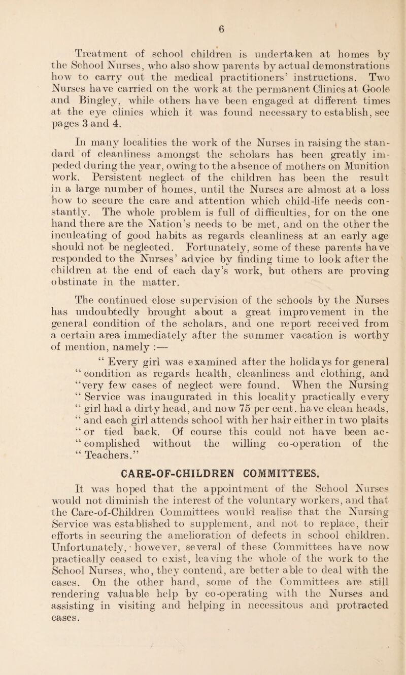 Treatment of school children is undertaken at homes by the School Nurses, who also show parents by actual demonstrations how to carry out the medical practitioners’ instructions. Two Nurses have carried on the work at the permanent Clinics at Goole and Bingley, while others have been engaged at different times at the eye clinics which it was found necessary to establish, see pages 3 and 4. In many localities the work of the Nurses in raising the stan¬ dard of cleanliness amongst the scholars has been greatly im¬ peded during the year, owing to the absence of mothers on Munition work. Persistent neglect of the children has been the result in a large number of homes, until the Nurses are almost at a loss how to secure the care and attention which child-life needs con¬ stantly. The whole problem is full of difficulties, for on the one hand there are the Nation’s needs to be met, and on the other the inculcating of good habits as regards cleanliness at an early age should not be neglected. Fortunately, some of these parents have responded to the Nurses’ advice by finding time to look after the children at the end of each day’s work, but others are proving obstinate in the matter. The continued close supervision of the schools by the Nurses has undoubtedly brought about a great improvement in the general condition of the scholars, and one report received from a certain area immediately after the summer vacation is worthy of mention, namely :— “ Every girl was examined after the holidays for general “condition as regards health, cleanliness and clothing, and “very few cases of neglect w'ere found. When the Nursing “ Service was inaugurated in this locality practically every “ girl had a dirty head, and now 75 per cent, have clean heads, “ and each girl attends school with her hair either in two plaits “or tied back. Of course this could not have been ac¬ complished without the willing co-operation of the “ Teachers.” CARE-OF-CHILDREN COMMITTEES. It was hoped that the appointment of the School Nurses would not diminish the interest of the voluntary workers, and that the Care-of-Children Committees would realise that the Nursing Service was established to supplement, and not to replace, their efforts in securing the amelioration of defects in school children. Unfortunately, • however, several of these Committees have now practically ceased to exist, leaving the whole of the work to the School Nurses, who, they contend, are better able to deal with the cases. On the other hand, some of the Committees are still rendering valuable help by co-operating with the Nurses and assisting in visiting and helping in necessitous and protracted cases.