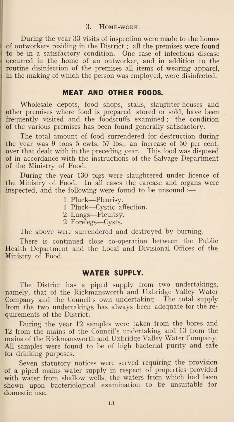 3. Home-work. During the year 33 visits of inspection were made to the homes of outworkers residing in the District ; all the premises were found to be in a satisfactory condition. One case of infectious disease occurred in the home of an outworker, and in addition to the routine disinfection of the premises all items of wearing apparel, in the making of which the person was employed, were disinfected. MEAT AND OTHER FOODS. Wholesale depots, food shops, stalls, slaughter-houses and other premises where food is prepared, stored or sold, have been frequently visited and the foodstuffs examined ; the condition of the various premises has been found generally satisfactory. The total amount of food surrendered for destruction during the year was 9 tons 5 cwts. 57 lbs., an increase of 50 per cent, over that dealt with in the preceding year. This food was disposed of in accordance with the instructions of the Salvage Department of the Ministry of Food. During the year 130 pigs were slaughtered under licence of the Ministry of Food. In all cases the carcase and organs were inspected, and the following were found to be unsound :— 1 Pluck—Pleurisy. 1 Pluck—Cystic affection. 2 Lungs—Pleurisy. 2 Forelegs—Cysts. The above were surrendered and destroyed by burning. There is continued close co-operation between the Public Health Department and the Local and Divisional Offices of the Ministry of Food. WATER SUPPLY. The District has a piped supply from two undertakings, namely, that of the Rickmansworth and Uxbridge Valley Water Company and the Council's own undertaking. The total supply from the two undertakings has always been adequate for the re¬ quirements of the District. During the year 12 samples were taken from the bores and 12 from the mains of the Council’s undertaking and 13 from the mains of the Rickmansworth and Uxbridge Valley Water Company. All samples were found to be of high bacterial purity and safe for drinking purposes. Seven statutory notices were served requiring the provision of a piped mains water supply in respect of properties provided with water from shallow wells, the waters from which had been shown upon bacteriological examination to be unsuitable for domestic use.