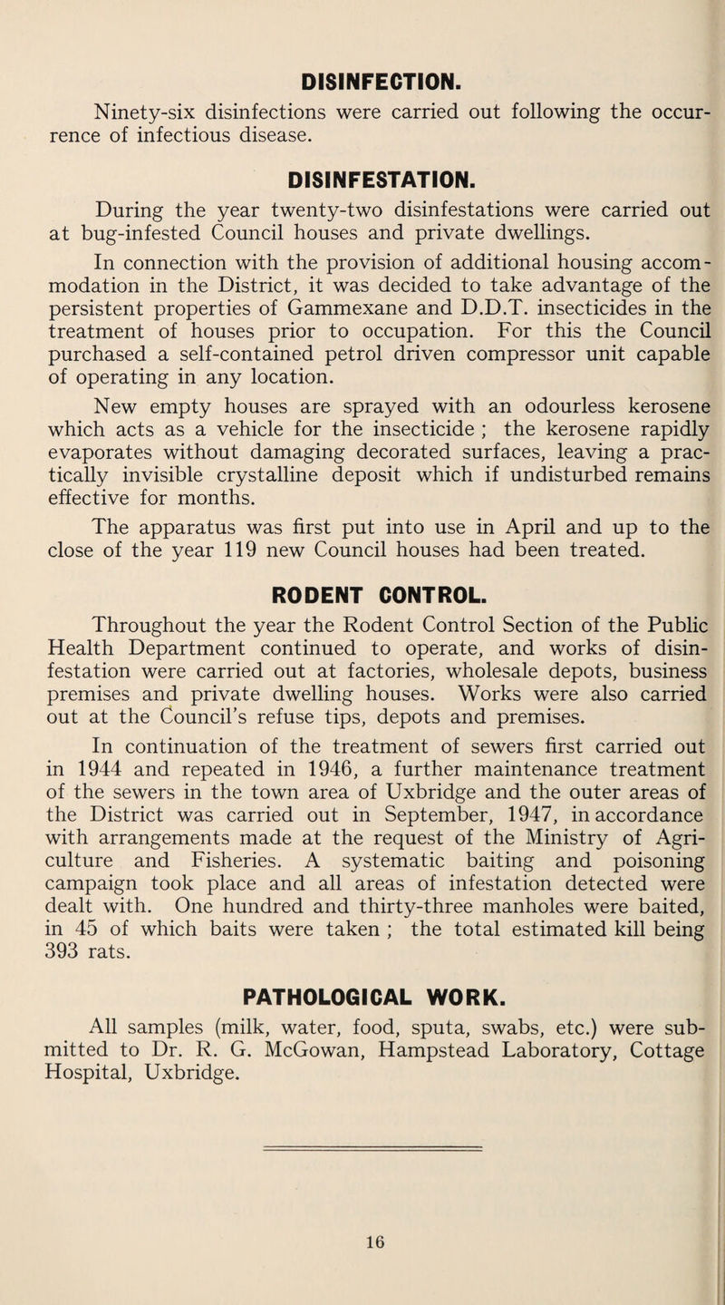 DISINFECTION. Ninety-six disinfections were carried out following the occur¬ rence of infectious disease. DISINFESTATION. During the year twenty-two disinfestations were carried out at bug-infested Council houses and private dwellings. In connection with the provision of additional housing accom¬ modation in the District, it was decided to take advantage of the persistent properties of Gammexane and D.D.T. insecticides in the treatment of houses prior to occupation. For this the Council purchased a self-contained petrol driven compressor unit capable of operating in any location. New empty houses are sprayed with an odourless kerosene which acts as a vehicle for the insecticide ; the kerosene rapidly evaporates without damaging decorated surfaces, leaving a prac¬ tically invisible crystalline deposit which if undisturbed remains effective for months. The apparatus was first put into use in April and up to the close of the year 119 new Council houses had been treated. RODENT CONTROL. Throughout the year the Rodent Control Section of the Public Health Department continued to operate, and works of disin¬ festation were carried out at factories, wholesale depots, business premises and private dwelling houses. Works were also carried out at the Council’s refuse tips, depots and premises. In continuation of the treatment of sewers first carried out in 1944 and repeated in 1946, a further maintenance treatment of the sewers in the town area of Uxbridge and the outer areas of the District was carried out in September, 1947, in accordance with arrangements made at the request of the Ministry of Agri¬ culture and Fisheries. A systematic baiting and poisoning campaign took place and all areas of infestation detected were dealt with. One hundred and thirty-three manholes were baited, in 45 of which baits were taken ; the total estimated kill being 393 rats. PATHOLOGICAL WORK. All samples (milk, water, food, sputa, swabs, etc.) were sub¬ mitted to Dr. R. G. McGowan, Hampstead Laboratory, Cottage Hospital, Uxbridge.