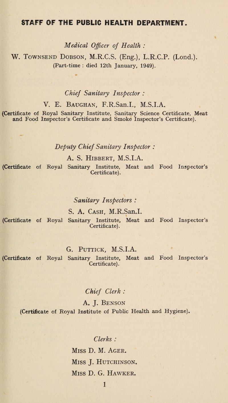 STAFF OF THE PUBLIC HEALTH DEPARTMENT Medical Officer of Health : W. Townsend Dobson, M.R.C.S. (Eng.), L.R.C.P. (Lond.). (Part-time : died 12th January, 1949). Chief Sanitary Inspector : V. E. Baughan, F.R.San.I., M.S.I.A. (Certificate of Royal Sanitary Institute, Sanitary Science Certificate, Meat and Food Inspector’s Certificate and Smoke Inspector’s Certificate). Deputy Chief Sanitary Inspector : A. S. Hibbert, M.S.I.A. (Certificate of Royal Sanitary Institute, Meat and Food Inspector’s Certificate). Sanitary Inspectors : S. A. Cash, M.R.San.I. (Certificate of Royal Sanitary Institute, Meat and Food Inspector’s Certificate). G. Puttick, M.S.I.A. (Certificate of Royal Sanitary Institute, Meat and Food Inspector’s Certificate). Chief Clerk : A. J. Benson (Certificate of Royal Institute of Public Health and Hygiene). Clerks : Miss D. M. Ager. Miss J. Hutchinson. Miss D. G. Hawker.