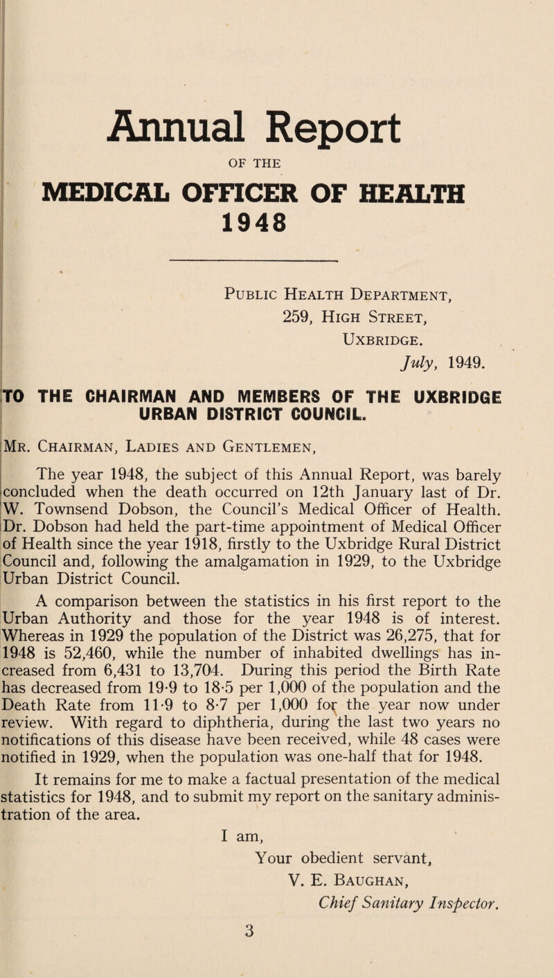 Annual Report OF THE MEDICAL OFFICER OF HEALTH 1948 Public Health Department, 259, High Street, Uxbridge. July, 1949. TO THE CHAIRMAN AND MEMBERS OF THE UXBRIDGE URBAN DISTRICT COUNCIL. Mr. Chairman, Ladies and Gentlemen, The year 1948, the subject of this Annual Report, was barely •concluded when the death occurred on 12th January last of Dr. W. Townsend Dobson, the Council’s Medical Officer of Health. Dr. Dobson had held the part-time appointment of Medical Officer of Health since the year 1918, firstly to the Uxbridge Rural District Council and, following the amalgamation in 1929, to the Uxbridge Urban District Council. A comparison between the statistics in his first report to the Urban Authority and those for the year 1948 is of interest. Whereas in 1929 the population of the District was 26,275, that for 1948 is 52,460, while the number of inhabited dwellings has in¬ creased from 6,431 to 13,704. During this period the Birth Rate has decreased from 19-9 to 18-5 per 1,000 of the population and the Death Rate from 1T9 to 8-7 per 1,000 fo^ the year now under review. With regard to diphtheria, during the last two years no notifications of this disease have been received, while 48 cases were notified in 1929, when the population was one-half that for 1948. It remains for me to make a factual presentation of the medical statistics for 1948, and to submit my report on the sanitary adminis¬ tration of the area. I am, Your obedient servant, V. E. Baughan, Chief Sanitary Inspector.