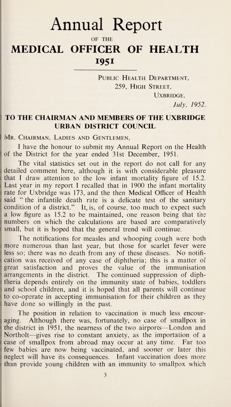 Annual Report OF THE MEDICAL OFFICER OF HEALTH 1951 Public Health Department, 259, High Street, UxBRIIXjE, July, 1952. ] TO THE CHAIRMAN AND MEMBERS OF THE UXBRIDGE URBAN DISTRICT COUNCIL l| Mr. Chairman, Ladies and Gentlemen, I I have the honour to submit my Annual Report on the Health i of the District for the year ended 31st December, 1951. I The vital statistics set out in the report do not call for any 3 detailed comment here, although it is with considerable pleasure i that I draw attention to the low infant mortality figure of 15.2. II Last year in my report I recalled that in 1900 the infant mortality j rate for Uxbridge was 173, and the then Medical Officer of Health I said “ the infantile death rate is a delicate test of the sanitary [ condition of a district.” It, is, of course, too much to expect such a low figure as 15.2 to be maintained, one reason being that the j numbers on which the calculations are based are comparatively r small, but it is hoped that the general trend will continue. ! The notifications for measles and whooping cough were both more numerous than last year, but those for scarlet fever were less so; there was no death from any of these diseases. No notifi¬ cation was received of any case of diphtheria; this is a matter of great satisfaction and proves the value of the immunisation arrangements in the district. The continued suppression of diph- I theria depends entirely on the immunity state of babies, toddlers I and school children, and it is hoped that all parents will continue j to co-operate in accepting immunisation for their children as they t have done so willingly in the past. I The position in relation to vaccination is much less encour- £ aging. Although there was, fortunately, no case of smallpox in I the district in 1951, the nearness of the two airports—London and Northolt—gives rise to constant anxiety, as the importation of a j case of smallpox from abroad may occur at any time. Far too ' few babies are now being vaccinated, and sooner or later this I neglect will have its consequences. Infant vaccination does more i than provide young children with an immunity to smallpox which 3 i 1,