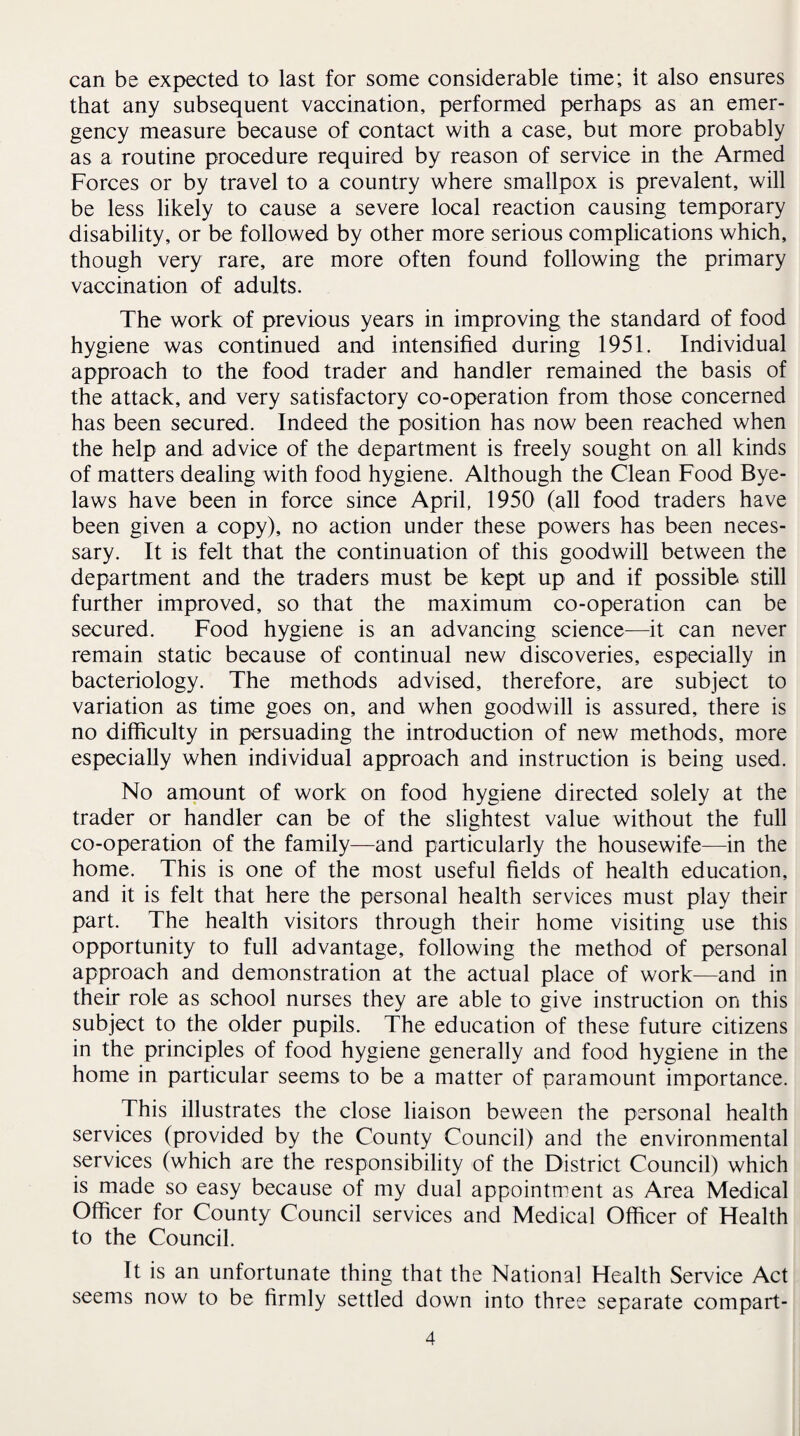 can be expected to last for some considerable time; it also ensures that any subsequent vaccination, performed perhaps as an emer¬ gency measure because of contact with a case, but more probably as a routine procedure required by reason of service in the Armed Forces or by travel to a country where smallpox is prevalent, will be less likely to cause a severe local reaction causing temporary disability, or be followed by other more serious complications which, though very rare, are more often found following the primary vaccination of adults. The work of previous years in improving the standard of food hygiene was continued and intensified during 1951. Individual approach to the food trader and handler remained the basis of the attack, and very satisfactory co-operation from those concerned has been secured. Indeed the position has now been reached when the help and advice of the department is freely sought on all kinds of matters dealing with food hygiene. Although the Clean Food Bye¬ laws have been in force since April, 1950 (all food traders have been given a copy), no action under these powers has been neces¬ sary. It is felt that the continuation of this goodwill between the department and the traders must be kept up and if possible still further improved, so that the maximum co-operation can be secured. Food hygiene is an advancing science—it can never remain static because of continual new discoveries, especially in bacteriology. The methods advised, therefore, are subject to variation as time goes on, and when goodwill is assured, there is no difficulty in persuading the introduction of new methods, more especially when individual approach and instruction is being used. No amount of work on food hygiene directed solely at the trader or handler can be of the slightest value without the full co-operation of the family—and particularly the housewife—in the home. This is one of the most useful fields of health education, and it is felt that here the personal health services must play their part. The health visitors through their home visiting use this opportunity to full advantage, following the method of personal approach and demonstration at the actual place of work—and in their role as school nurses they are able to give instruction on this subject to the older pupils. The education of these future citizens in the principles of food hygiene generally and food hygiene in the home in particular seems to be a matter of paramount importance. This illustrates the close liaison beween the personal health services (provided by the County Council) and the environmental services (which are the responsibility of the District Council) which is made so easy because of my dual appointment as Area Medical Officer for County Council services and Medical Officer of Health to the Council. It is an unfortunate thing that the National Health Service Act seems now to be firmly settled down into three separate compart-