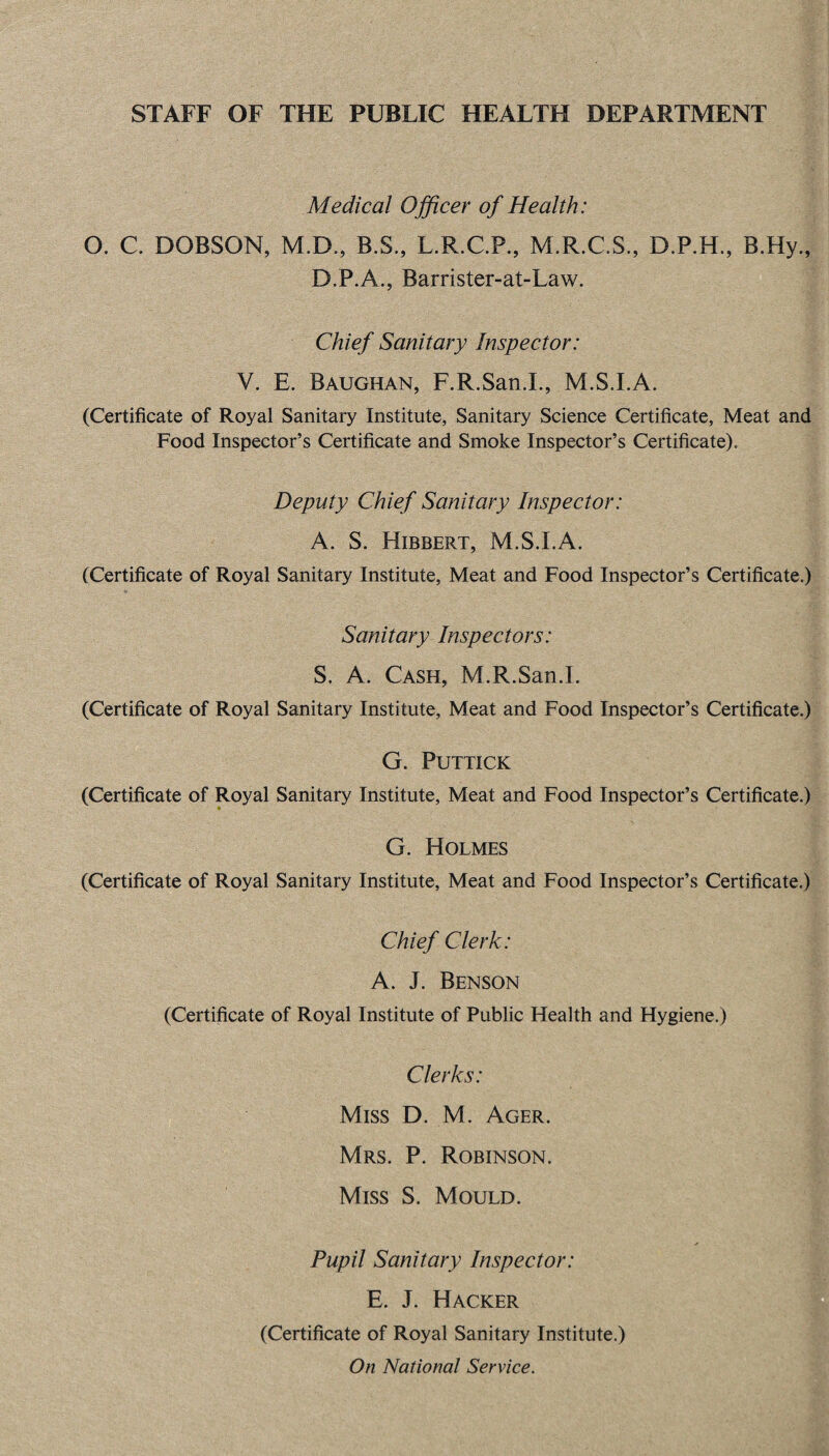 STAFF OF THE PUBLIC HEALTH DEPARTMENT Medical Officer of Health: O. C DOBSON, M.D., B.S., L.R.C.P., M.R.C.S., D.P.H., B.Hy., D.P.A., Barrister-at-Law. Chief Sanitary Inspector: V. E. Baughan, F.R.San.I., M.S.I.A. (Certificate of Royal Sanitary Institute, Sanitary Science Certificate, Meat and Food Inspector’s Certificate and Smoke Inspector’s Certificate). Deputy Chief Sanitary Inspector: A. S. Hibbert, M.S.I.A. (Certificate of Royal Sanitary Institute, Meat and Food Inspector’s Certificate.) * Sanitary Inspectors: S. A. Cash, M.R.San.I. (Certificate of Royal Sanitary Institute, Meat and Food Inspector’s Certificate.) G. PUTTICK (Certificate of Royal Sanitary Institute, Meat and Food Inspector’s Certificate.) G. Holmes (Certificate of Royal Sanitary Institute, Meat and Food Inspector’s Certificate.) Chief Clerk: A. J. Benson (Certificate of Royal Institute of Public Health and Hygiene.) Clerks: Miss D. M. Ager. Mrs. P. Robinson. Miss S. Mould. Pupil Sanitary Inspector: E. J. Hacker (Certificate of Royal Sanitary Institute.) On National Service.