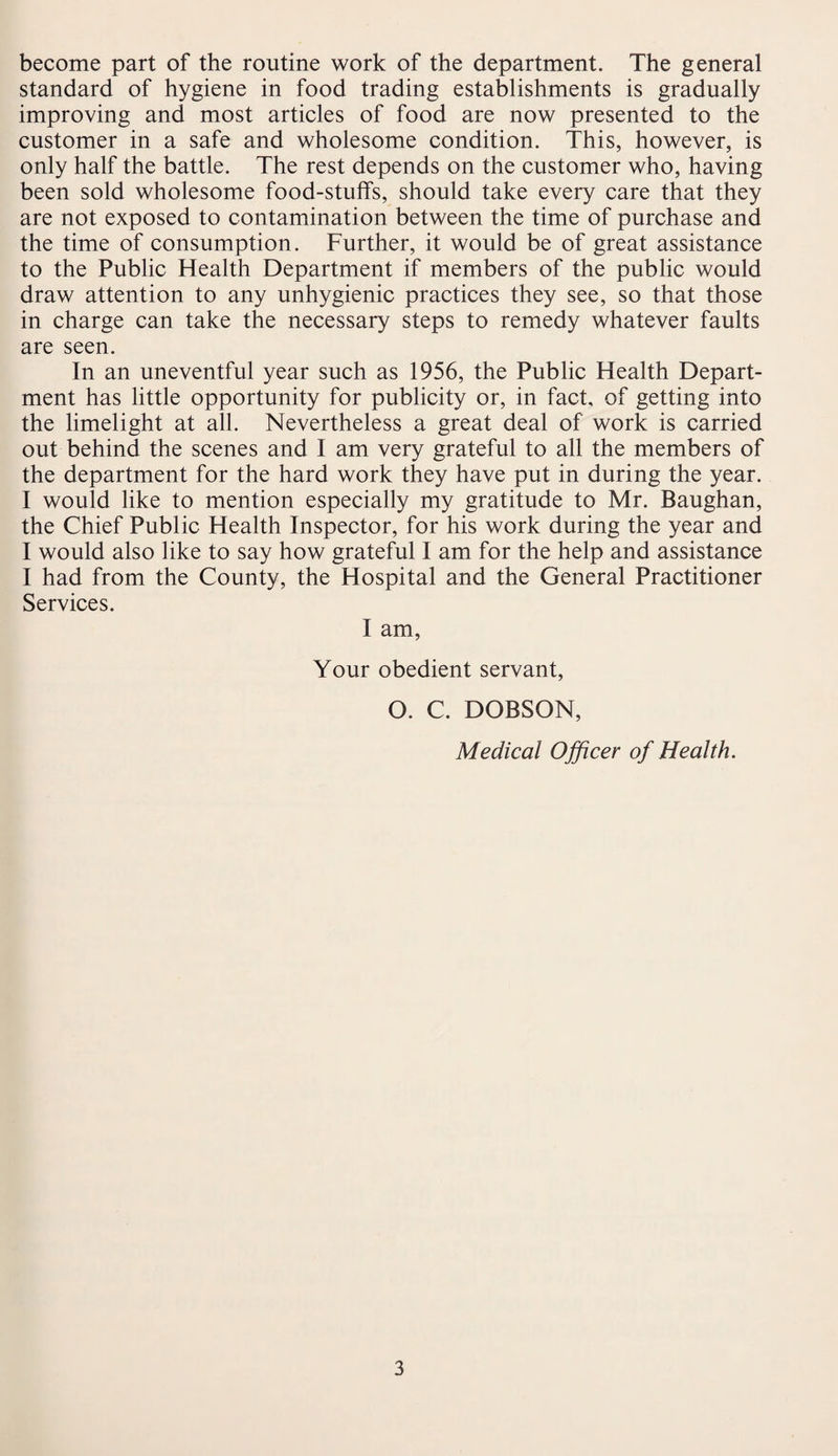 become part of the routine work of the department. The general standard of hygiene in food trading establishments is gradually improving and most articles of food are now presented to the customer in a safe and wholesome condition. This, however, is only half the battle. The rest depends on the customer who, having been sold wholesome food-stuffs, should take every care that they are not exposed to contamination between the time of purchase and the time of consumption. Further, it would be of great assistance to the Public Health Department if members of the public would draw attention to any unhygienic practices they see, so that those in charge can take the necessary steps to remedy whatever faults are seen. In an uneventful year such as 1956, the Public Health Depart¬ ment has little opportunity for publicity or, in fact, of getting into the limelight at all. Nevertheless a great deal of work is carried out behind the scenes and I am very grateful to all the members of the department for the hard work they have put in during the year. I would like to mention especially my gratitude to Mr. Baughan, the Chief Public Health Inspector, for his work during the year and I would also like to say how grateful I am for the help and assistance I had from the County, the Hospital and the General Practitioner Services. I am, Your obedient servant, O. C. DOBSON, Medical Officer of Health.