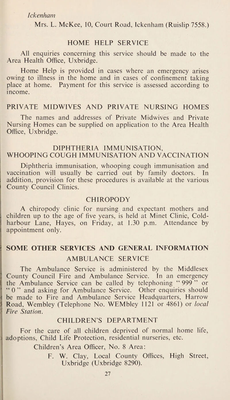 Ickenham Mrs. L. McKee, 10, Court Road, Ickenham (Ruislip 7558.) HOME HELP SERVICE All enquiries concerning this service should be made to the Area Health Office, Uxbridge. Home Help is provided in cases where an emergency arises owing to illness in the home and in cases of confinement taking place at home. Payment for this service is assessed according to income. PRIVATE MIDWIVES AND PRIVATE NURSING HOMES The names and addresses of Private Midwives and Private Nursing Homes can be supplied on application to the Area Health Office, Uxbridge. DIPHTHERIA IMMUNISATION, WHOOPING COUGH IMMUNISATION AND VACCINATION Diphtheria immunisation, whooping cough immunisation and vaccination will usually be carried out by family doctors. In addition, provision for these procedures is available at the various County Council Clinics. CHIROPODY A chiropody clinic for nursing and expectant mothers and children up to the age of five years, is held at Minet Clinic, Cold- harbour Lane, Hayes, on Friday, at 1.30 p.m. Attendance by appointment only. 1 < t r- SOME OTHER SERVICES AND GENERAL INFORMATION AMBULANCE SERVICE The Ambulance Service is administered by the Middlesex County Council Fire and Ambulance Service. In an emergency the Ambulance Service can be called by telephoning “ 999 ” or “ 0 ” and asking for Ambulance Service. Other enquiries should be made to Fire and Ambulance Service Headquarters, Harrow Road, Wembley (Telephone No. WEMbley 1121 or 4861) or local Fire Station. CHILDREN’S DEPARTMENT For the care of all children deprived of normal home life, ; adoptions, Child Life Protection, residential nurseries, etc. Children’s Area Officer, No. 8 Area: F. W. Clay, Local County Offices, High Street, Uxbridge (Uxbridge 8290).