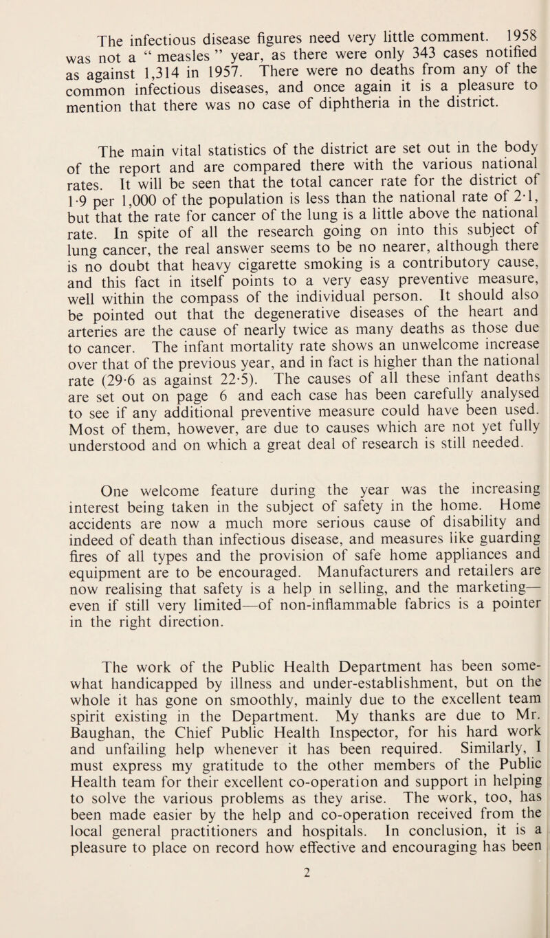 The infectious disease figures need very little comment. 1958 was not a “ measles ” year, as there were only 343 cases notified as against 1,314 in 1957. There were no deaths from any of the common infectious diseases, and once again it is a pleasure to mention that there was no case of diphtheria in the district. The main vital statistics of the district are set out in the body of the report and are compared there with the various national rates. It will be seen that the total cancer rate for the district of 1-9 per 1,000 of the population is less than the national rate of 2T, but that the rate for cancer of the lung is a little above the national rate. In spite of all the research going on into this subject of lung cancer, the real answer seems to be no nearer, although there is no doubt that heavy cigarette smoking is a contributory cause, and this fact in itself points to a very easy preventive measure, well within the compass of the individual person. It should also be pointed out that the degenerative diseases of the heart and arteries are the cause of nearly twice as many deaths as those due to cancer. The infant mortality rate shows an unwelcome increase over that of the previous year, and in fact is higher than the national rate (29-6 as against 22-5). The causes of all these infant deaths are set out on page 6 and each case has been carefully analysed to see if any additional preventive measure could have been used. Most of them, however, are due to causes which are not yet fully understood and on which a great deal of research is still needed. One welcome feature during the year was the increasing interest being taken in the subject of safety in the home. Home accidents are now a much more serious cause of disability and indeed of death than infectious disease, and measures like guarding fires of all types and the provision of safe home appliances and equipment are to be encouraged. Manufacturers and retailers are now realising that safety is a help in selling, and the marketing— even if still very limited—of non-inflammable fabrics is a pointer in the right direction. The work of the Public Health Department has been some¬ what handicapped by illness and under-establishment, but on the whole it has gone on smoothly, mainly due to the excellent team spirit existing in the Department. My thanks are due to Mr. Baughan, the Chief Public Health Inspector, for his hard work and unfailing help whenever it has been required. Similarly, I must express my gratitude to the other members of the Public Health team for their excellent co-operation and support in helping to solve the various problems as they arise. The work, too, has been made easier by the help and co-operation received from the local general practitioners and hospitals. In conclusion, it is a pleasure to place on record how effective and encouraging has been