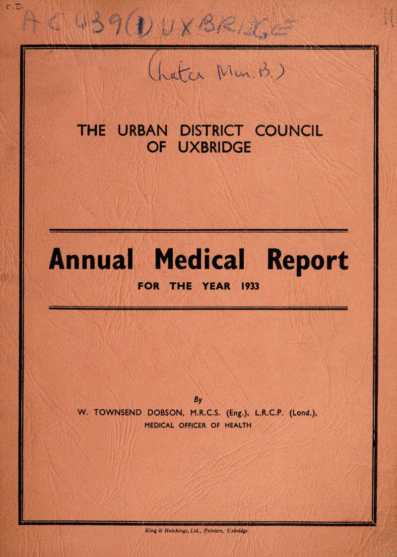 M r'-f- s y'. r. % if ?! A shbs f* v <“■ i | | -sr tK .Kh ,ca Ua. THE URBAN DISTRICT COUNCIL OF UXBRIDGE Annual Medical Report FOR THE YEAR 1933 By W. TOWNSEND DOBSON, M.R.C.S. (Eng.). L.R.C.P. (Lond.), MEDICAL OFFICER OF HEALTH King & Hutchings, Ltd.., Printers, Uxbridge