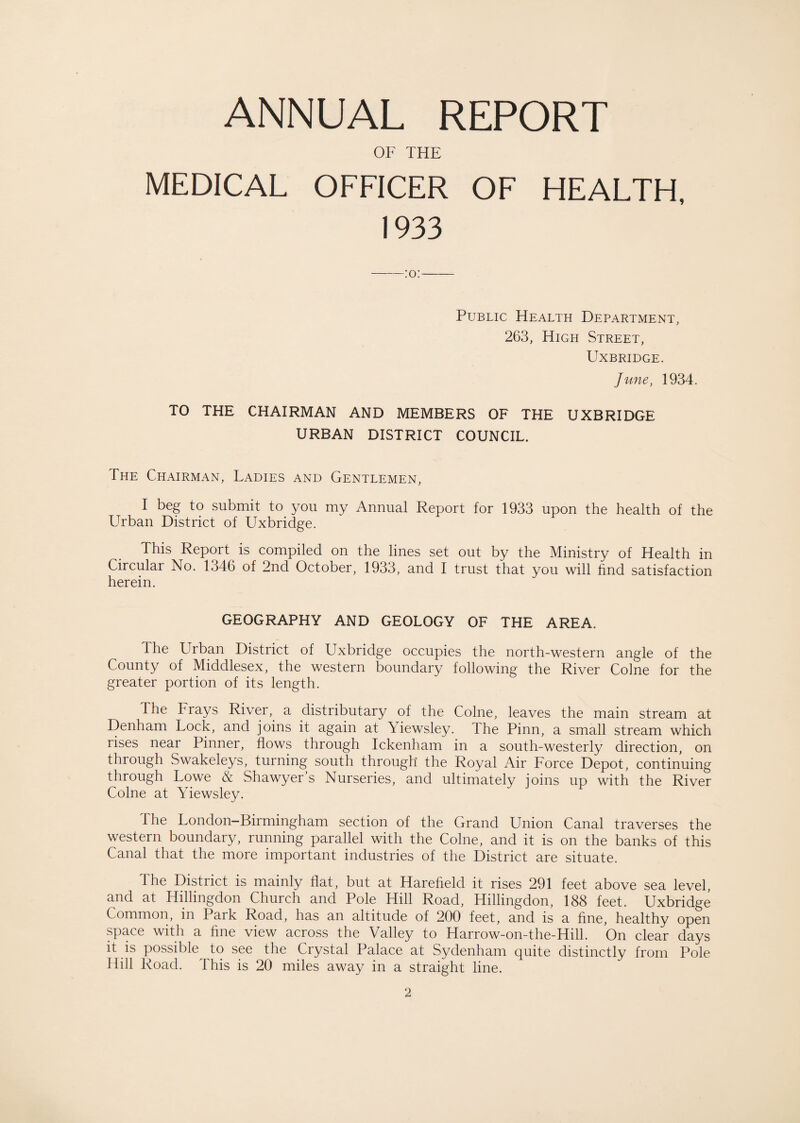 ANNUAL REPORT OF THE MEDICAL OFFICER OF HEALTH, 1933 Public Health Department, 263, High Street, Uxbridge. June, 1934. TO THE CHAIRMAN AND MEMBERS OF THE UXBRIDGE URBAN DISTRICT COUNCIL. The Chairman, Ladies and Gentlemen, I beg to submit to you my Annual Report for 1933 upon the health of the Urban District of Uxbridge. This Report is compiled on the lines set out by the Ministry of Health in Circular No. 1346 of 2nd October, 1933, and I trust that you will find satisfaction herein. GEOGRAPHY AND GEOLOGY OF THE AREA. The Urban District of Uxbridge occupies the north-western angle of the County of Middlesex, the western boundary following the River Colne for the greater portion of its length. The Frays River, a distributary of the Colne, leaves the main stream at Denham Lock, and joins it again at \iewsley. The Pinn, a small stream which rises near Pinner, flows through Ickenham in a south-westerly direction, on through Swakeleys, turning south through the Royal Air Force Depot, continuing through Lowe & Shawyer’s Nurseries, and ultimately joins up with the River Colne at Yiewsley. 1 he London—Birmingham section of the Grand Union Canal traverses the western boundary, running parallel with the Colne, and it is on the banks of this Canal that the more important industries of the District are situate. The District is mainly flat, but at Harefield it rises 291 feet above sea level, and at Hillingdon Church and Pole Hill Road, Hillingdon, 188 feet. Uxbridge Common, in Park Road, has an altitude of 200 feet, and is a fine, healthy open space with a fine view across the Valley to Harrow-on-the-Hill. On clear days it is possible^ to see the Crystal Palace at Sydenham quite distinctly from Pole Hill Road. This is 20 miles away in a straight line.